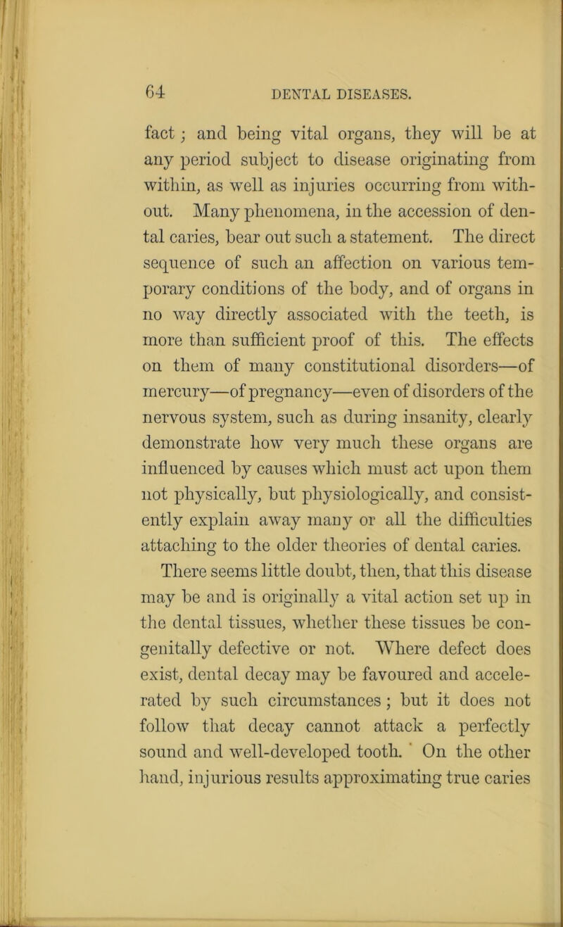 fact; and being vital organs, they will be at any period subject to disease originating from within, as well as injuries occurring from with- out. Many phenomena, in the accession of den- tal caries, bear out such a statement. The direct sequence of such an affection on various tem- porary conditions of the body, and of organs in no way directly associated with the teeth, is more than sufficient proof of this. The effects on them of many constitutional disorders—of mercury—of pregnancy—even of disorders of the nervous system, such as during insanity, clearly demonstrate how very much these organs are influenced by causes which must act upon them not physically, but physiologically, and consist- ently explain away many or all the difficulties attaching to the older theories of dental caries. There seems little doubt, then, that this disease may be and is originally a vital action set up in the dental tissues, whether these tissues be con- genitally defective or not. Where defect does exist, dental decay may be favoured and accele- rated by such circumstances ; but it does not follow that decay cannot attack a perfectly sound and well-developed tooth. On the other hand, injurious results approximating true caries