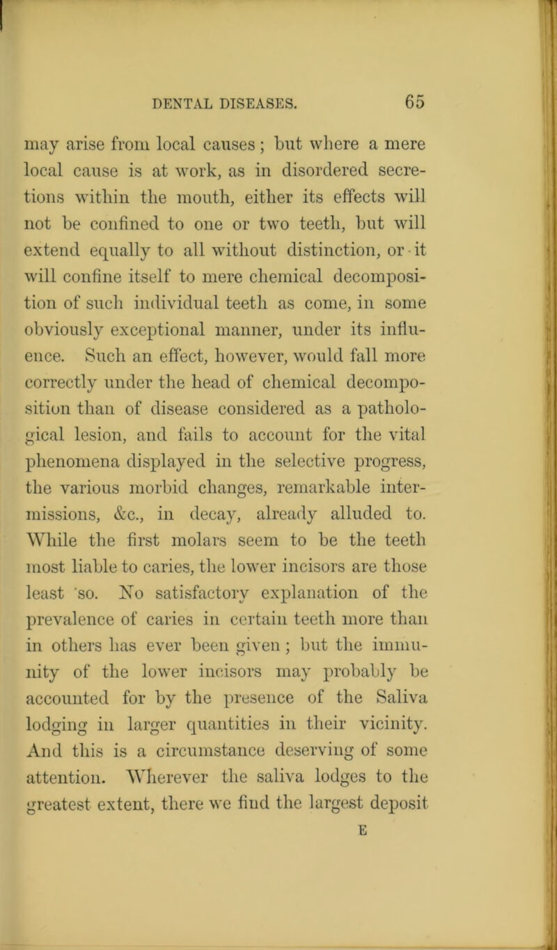 may arise from local causes ; but where a mere local cause is at work, as in disordered secre- tions within the mouth, either its effects will not be confined to one or two teeth, but will extend equally to all without distinction, or it will confine itself to mere chemical decomposi- tion of such individual teeth as come, in some obviously exceptional manner, under its influ- ence. Such an effect, however, would fall more correctly under the head of chemical decompo- sition than of disease considered as a patholo- gical lesion, and fails to account for the vital phenomena displayed in the selective progress, the various morbid changes, remarkable inter- missions, &c., in decay, already alluded to. While the first molars seem to be the teeth most liable to caries, the lower incisors are those least so. No satisfactory explanation of the prevalence of caries in certain teeth more than in others has ever been given ; but the immu- nity of the lower incisors may probably be accounted for by the presence of the Saliva lodging in larger quantities in their vicinity. And this is a circumstance deserving of some attention. Wherever the saliva lodges to the greatest extent, there we find the largest deposit E