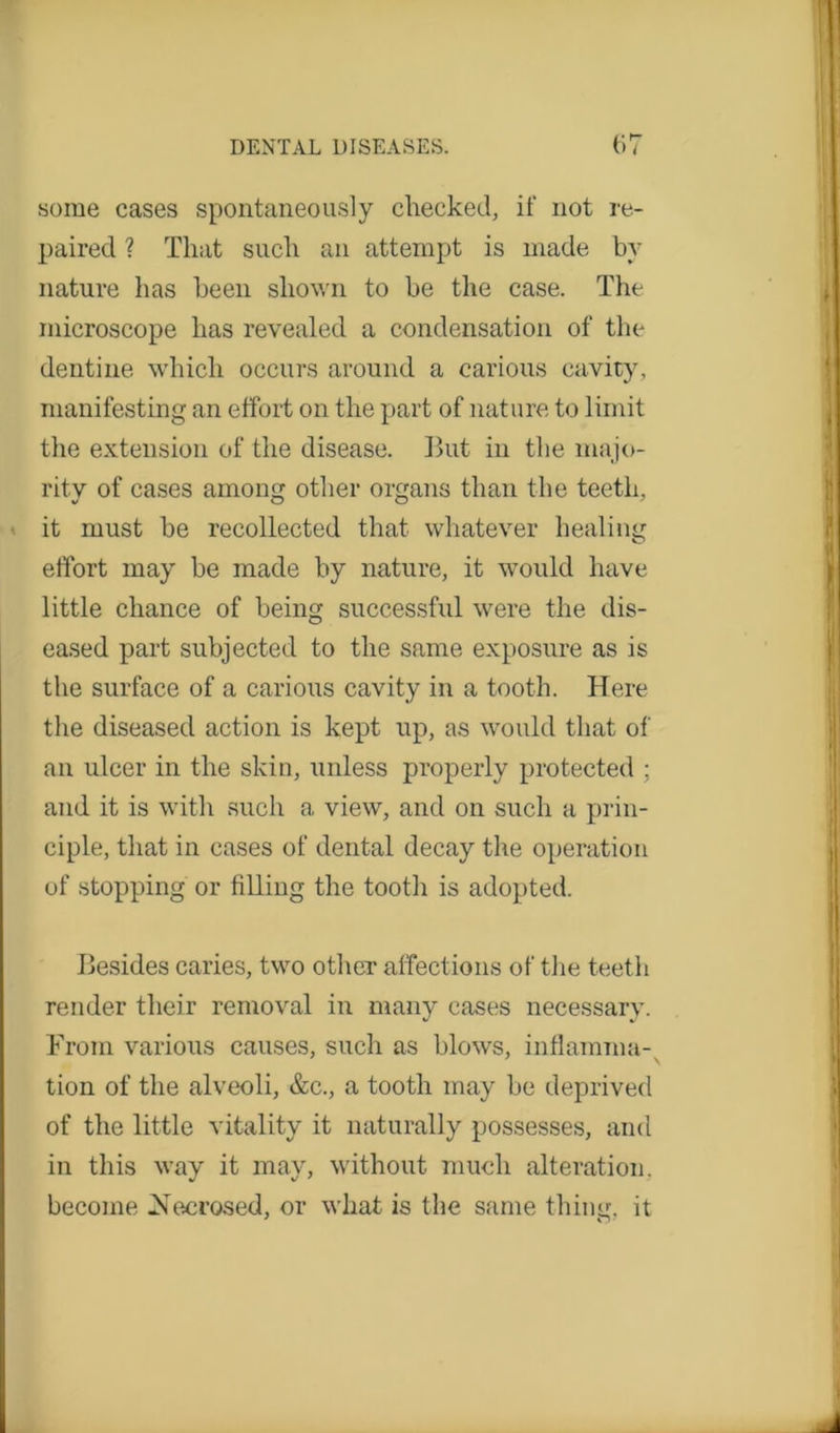 some cases spontaneously checked, if not re- paired ? That such an attempt is made by nature lias been shown to be the case. The microscope has revealed a condensation of the dentine which occurs around a carious cavity, manifesting an effort on the part of nature to limit the extension of the disease. But in the majo- rity of cases among other organs than the teeth, it must be recollected that whatever healing effort may be made by nature, it would have little chance of being successful were the dis- eased part subjected to the same exposure as is the surface of a carious cavity in a tooth. Here the diseased action is kept up, as would that of an ulcer in the skin, unless properly protected ; and it is with such a view, and on such a prin- ciple, that in cases of dental decay the operation of stopping or filling the tooth is adopted. Besides caries, two other affections of the teeth render their removal in many cases necessary. From various causes, such as blows, inflamma- tion of the alveoli, &c., a tooth may be deprived of the little vitality it naturally possesses, and in this way it may, without much alteration, become Necrosed, or what is the same thing, it