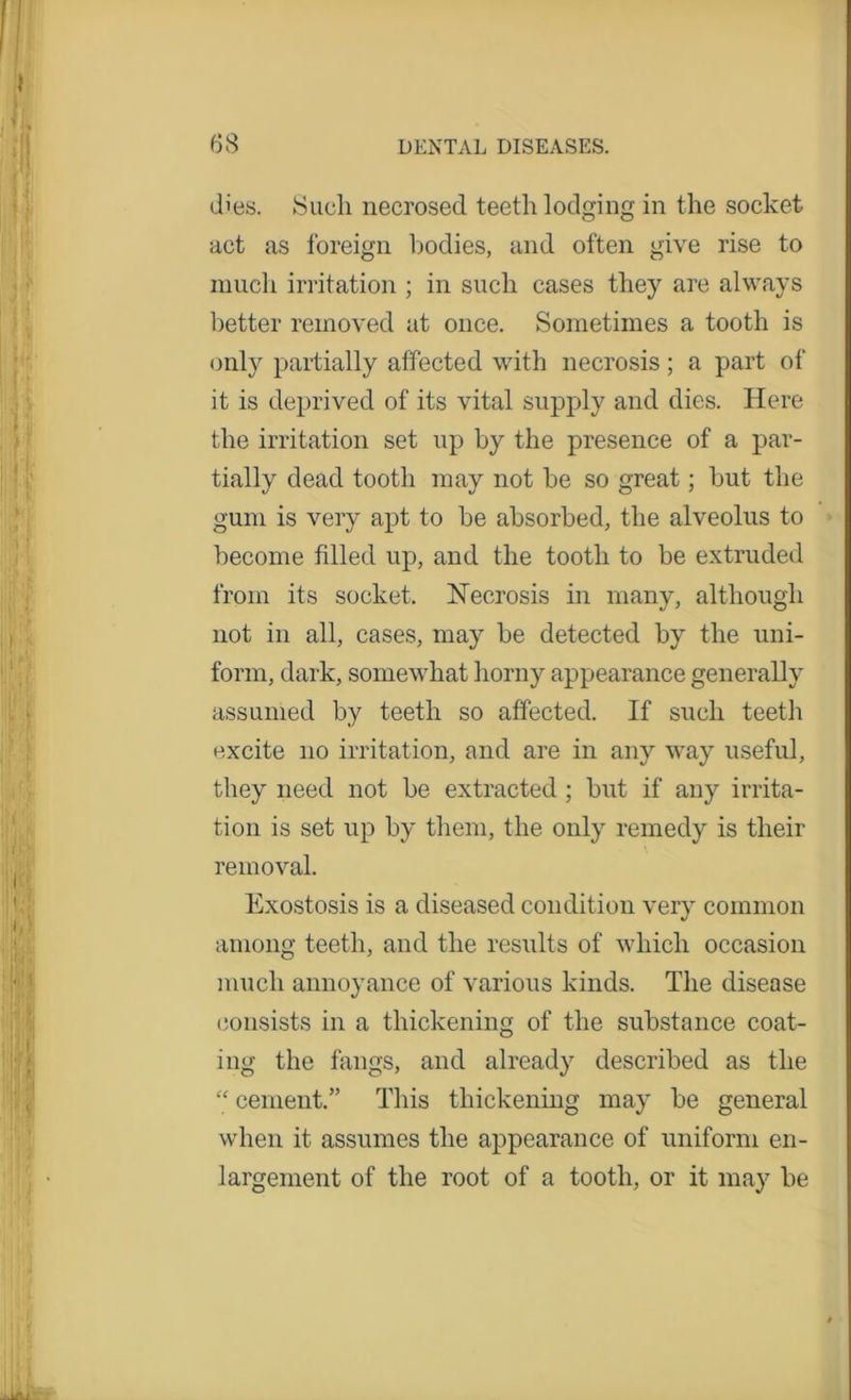 dies. Sucli necrosed teeth lodging in the socket act as foreign bodies, and often give rise to much irritation ; in such cases they are always better removed at once. Sometimes a tooth is only partially affected with necrosis ; a part of it is deprived of its vital supply and dies. Here the irritation set up by the presence of a par- tially dead tooth may not be so great; but the gum is very apt to be absorbed, the alveolus to become filled up, and the tooth to be extruded from its socket. Necrosis in many, although not in all, cases, may be detected by the uni- form, dark, somewhat horny appearance generally assumed by teeth so affected. If such teeth excite no irritation, and are in any way useful, they need not be extracted ; but if any irrita- tion is set up by them, the only remedy is their removal. Exostosis is a diseased condition very common among teeth, and the results of which occasion much annoyance of various kinds. The disease consists in a thickening of the substance coat- ing the fangs, and already described as the “ cement.” This thickening may be general when it assumes the appearance of uniform en- largement of the root of a tooth, or it may be
