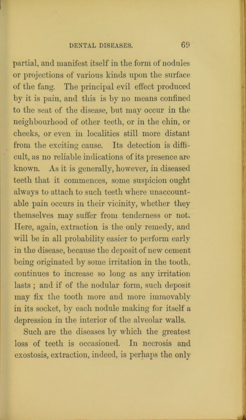 partial, and manifest itself in the form of nodules or projections of various kinds upon the surface of the fang. The principal evil effect produced by it is pain, and this is by no means confined to the seat of the disease, but may occur in the neighbourhood of other teeth, or in the chin, or cheeks, or even in localities still more distant from the exciting cause. Its detection is diffi- cult, as no reliable indications of its presence are known. As it is generally, however, in diseased teeth that it commences, some suspicion ought always to attach to such teeth where unaccount- able pain occurs in their vicinity, whether they themselves may suffer from tenderness or not. Here, again, extraction is the only remedy, and will be in all probability easier to perform early in the disease, because the deposit of new cement being originated by some irritation in the tooth, continues to increase so long as any irritation lasts ; and if of the nodular form, such deposit may fix the tooth more aud more immovably in its socket, by each nodule making for itself a depression in the interior of the alveolar walls. Such are the diseases by which the greatest loss of teeth is occasioned. In necrosis and exostosis, extraction, indeed, is perhaps the only