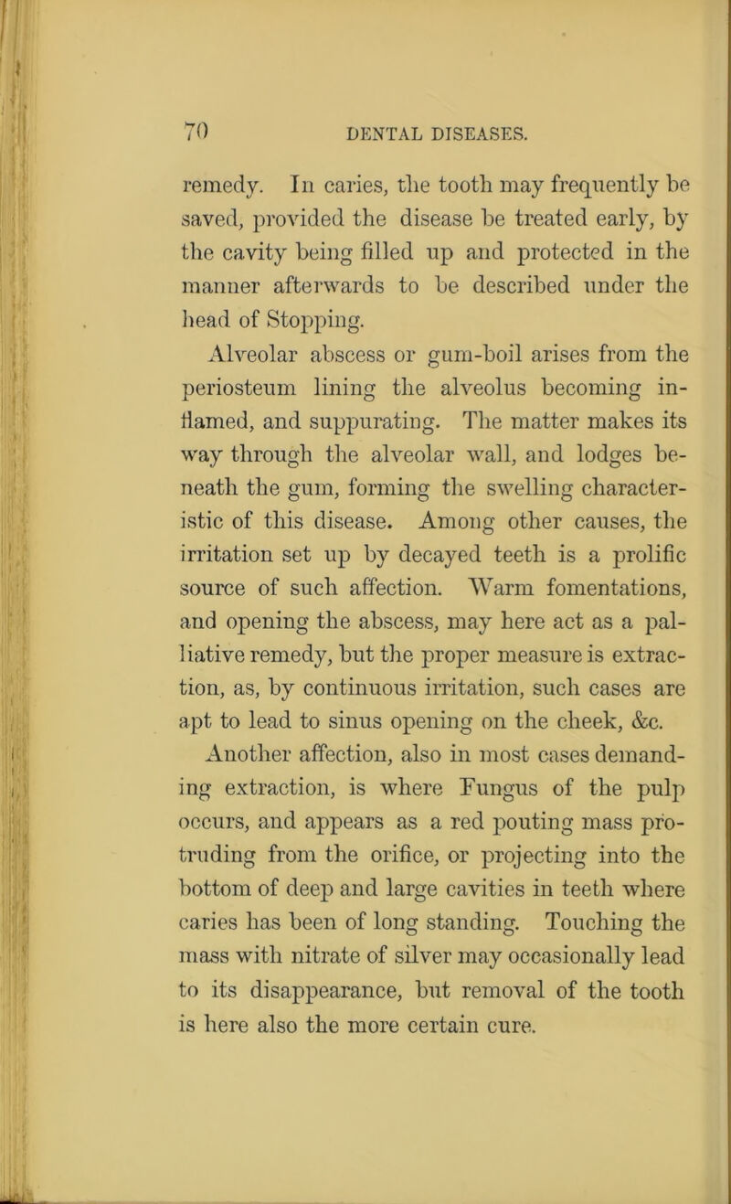 remedy. In caries, the tootli may frequently be saved, provided the disease be treated early, by the cavity being filled up and protected in the manner afterwards to be described under the head of Stopping. Alveolar abscess or gum-boil arises from the periosteum lining the alveolus becoming in- flamed, and suppurating. The matter makes its way through the alveolar wall, and lodges be- neath the gum, forming the swelling character- istic of this disease. Among other causes, the irritation set up by decayed teeth is a prolific source of such affection. Warm fomentations, and opening the abscess, may here act as a pal- 1 iative remedy, but the proper measure is extrac- tion, as, by continuous irritation, such cases are apt to lead to sinus opening on the cheek, &c. Another affection, also in most cases demand- ing extraction, is where Fungus of the pulp occurs, and appears as a red pouting mass pro- truding from the orifice, or projecting into the bottom of deep and large cavities in teeth where caries has been of long standing. Touching the mass with nitrate of silver may occasionally lead to its disappearance, but removal of the tooth is here also the more certain cure.