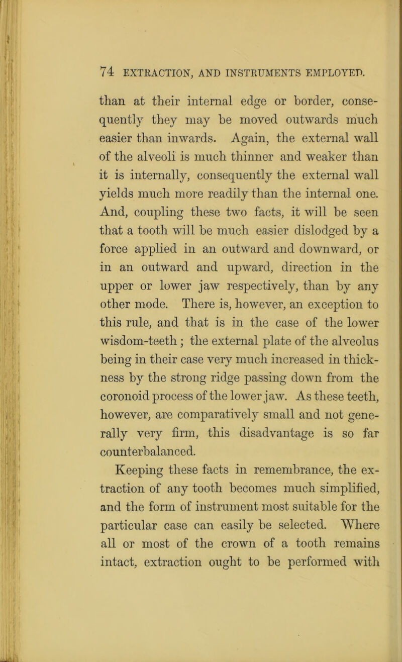 than at their internal edge or border, conse- quently they may be moved outwards much easier than inwards. Again, the external wall of the alveoli is much thinner and weaker than it is internally, consequently the external wall yields much more readily than the internal one. And, coupling these two facts, it will be seen that a tooth will be much easier dislodged by a force applied in an outward and downward, or in an outward and upward, direction in the upper or lower jaw respectively, than by any other mode. There is, however, an exception to this rule, and that is in the case of the lower wisdom-teeth ; the external plate of the alveolus being in their case very much increased in thick- ness by the strong ridge passing down from the coronoid process of the lower j aw. As these teeth, however, are comparatively small and not gene- rally very firm, this disadvantage is so far counterbalanced. Keeping these facts in remembrance, the ex- traction of any tooth becomes much simplified, and the form of instrument most suitable for the particular case can easily be selected. Where all or most of the crown of a tooth remains intact, extraction ought to be performed with