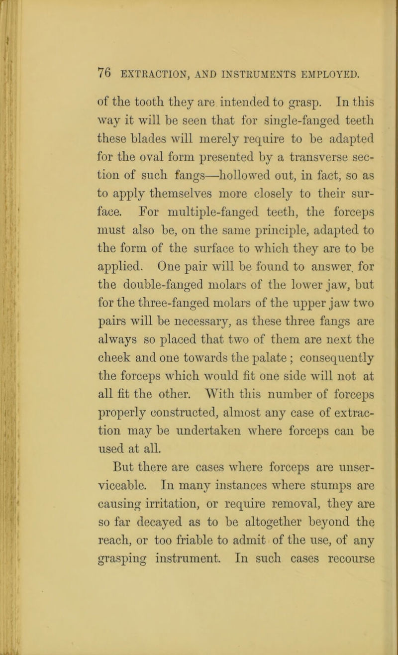 r 111 'll III i rj ! |, | ! ( /tlKl l f If: m * ff) 76 EXTRACTION, AND INSTRUMENTS EMPLOYED. of the tooth they are intended to grasp. In this way it will he seen that for single-fanged teeth these blades will merely require to be adapted for the oval form presented by a transverse sec- tion of such fangs—hollowed out, in fact, so as to apply themselves more closely to their sur- face. For multiple-fanged teeth, the forceps must also be, on the same principle, adapted to the form of the surface to which they are to be applied. One pair will be found to answer for the double-fanged molars of the lower jaw, but for the three-fanged molars of the upper jaw two pairs will be necessary, as these three fangs are always so placed that two of them are next the cheek and one towards the palate ; consequently the forceps which would fit one side will not at all fit the other. With this number of forceps properly constructed, almost any case of extrac- tion may be undertaken where forceps can be used at all. But there are cases where forceps are unser- viceable. In many instances where stumps are causing irritation, or require removal, they are so far decayed as to be altogether beyond the reach, or too friable to admit of the use, of any grasping instrument. In such cases recourse