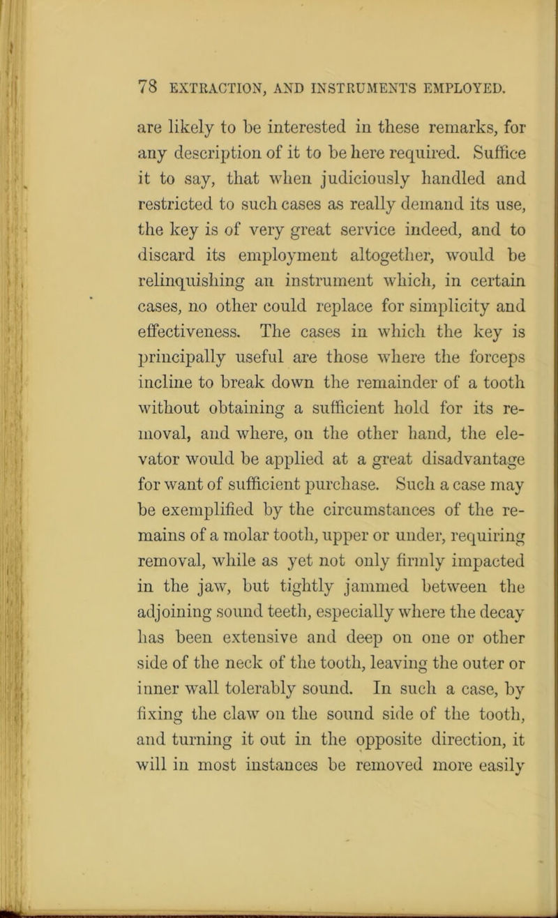 are likely to be interested in these remarks, for any description of it to be here required. Suffice it to say, that when judiciously handled and restricted to such cases as really demand its use, the key is of very great service indeed, and to discard its employment altogether, would be relinquishing an instrument which, in certain cases, no other could replace for simplicity and effectiveness. The cases in which the key is principally useful are those where the forceps incline to break down the remainder of a tooth without obtaining a sufficient hold for its re- moval, and where, on the other hand, the ele- vator would be applied at a great disadvantage for want of sufficient purchase. Such a case may be exemplified by the circumstances of the re- mains of a molar tooth, upper or under, requiring removal, while as yet not only firmly impacted in the jaw, but tightly jammed between the adjoining sound teeth, especially where the decay has been extensive and deep on one or other side of the neck of the tooth, leaving the outer or i nner wall tolerably sound. In such a case, by fixing the claw on the sound side of the tooth, and turning it out in the opposite direction, it will in most instances be removed more easily