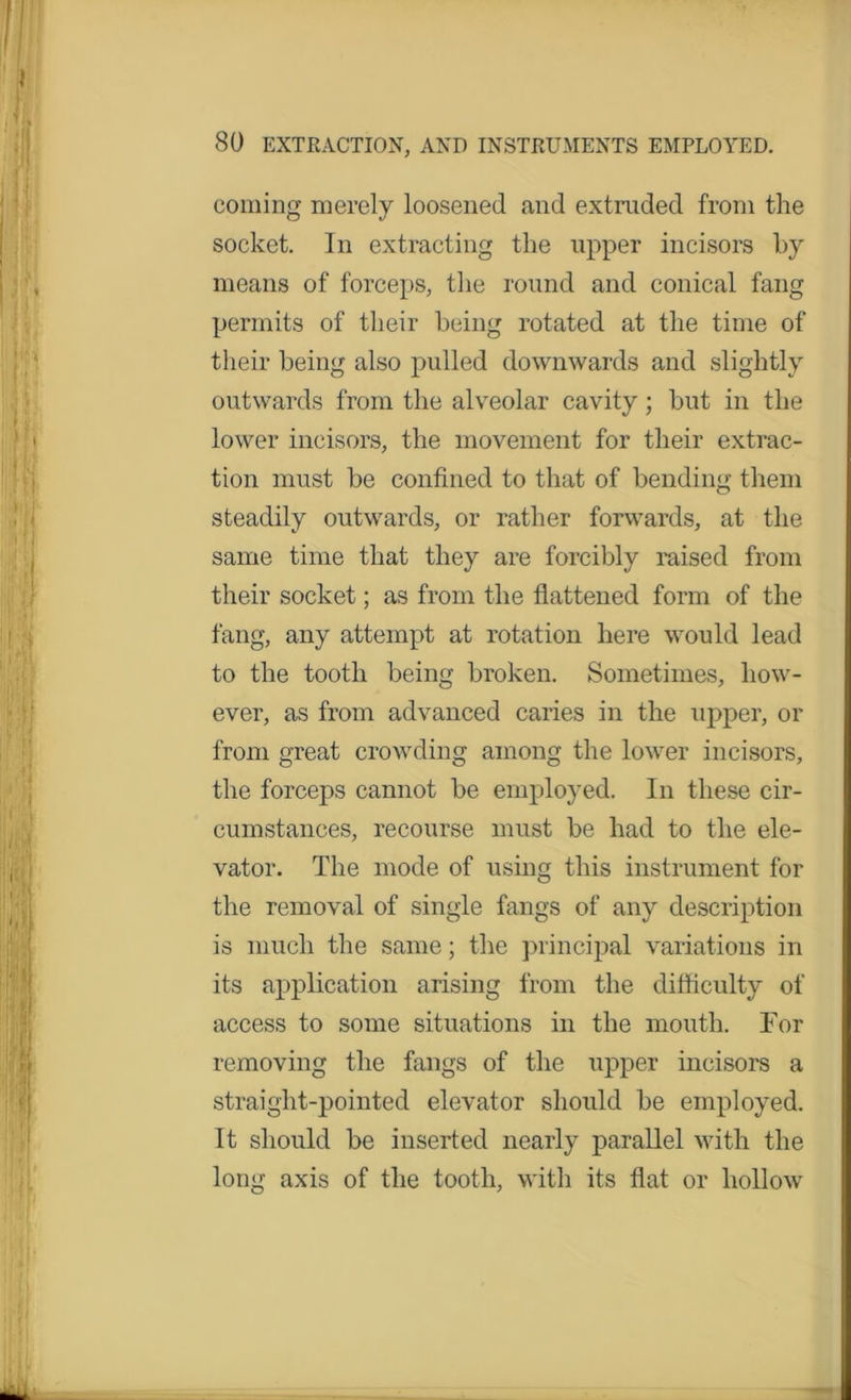 coming merely loosened and extruded from the socket. In extracting the upper incisors by means of forceps, the round and conical fang permits of their being rotated at the time of their being also pulled downwards and slightly outwards from the alveolar cavity; but in the lower incisors, the movement for their extrac- tion must be confined to that of bending them steadily outwards, or rather forwards, at the same time that they are forcibly raised from their socket; as from the flattened form of the fang, any attempt at rotation here would lead to the tooth being broken. Sometimes, how- ever, as from advanced caries in the upper, or from great crowding among the lower incisors, the forceps cannot be employed. In these cir- cumstances, recourse must be had to the ele- vator. The mode of using this instrument for the removal of single fangs of any description is much the same; the principal variations in its application arising from the difficulty of access to some situations in the mouth. For removing the fangs of the upper incisors a straight-pointed elevator should be employed. It should be inserted nearly parallel with the long axis of the tooth, with its flat or hollow