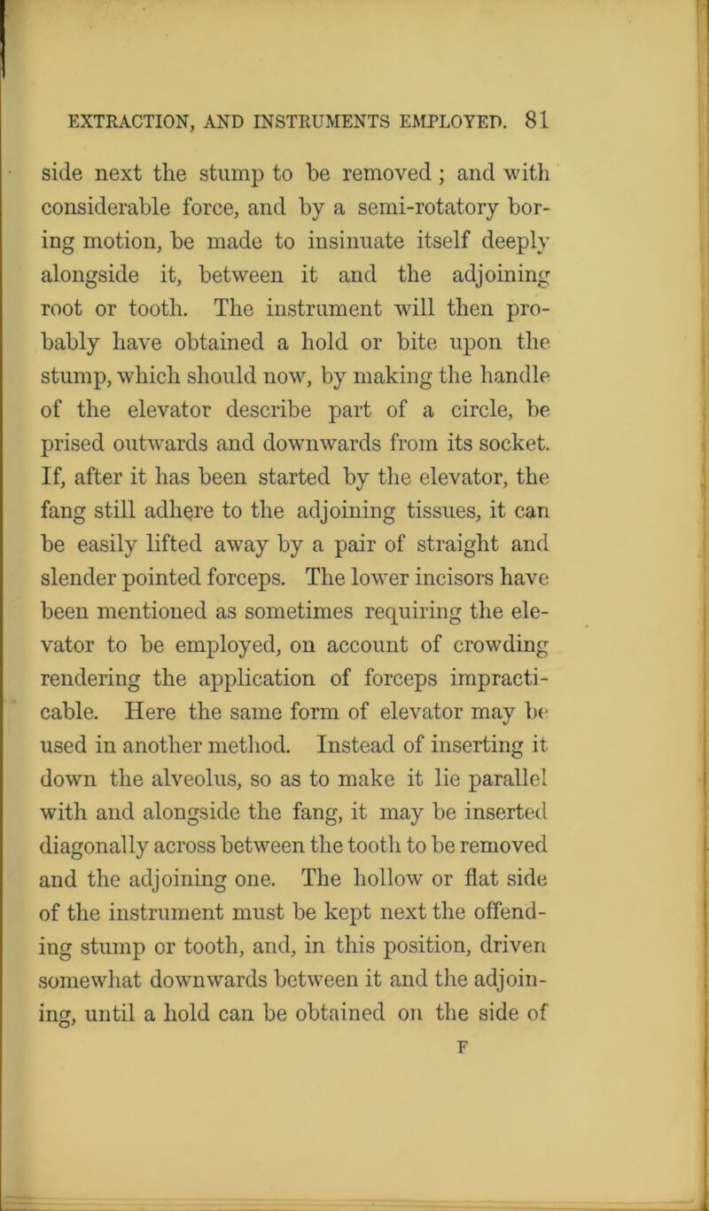 side next the stump to be removed ; and with considerable force, and by a semi-rotatory bor- ing motion, be made to insinuate itself deeply alongside it, between it and the adjoining root or tooth. The instrument will then pro- bably have obtained a hold or bite upon the stump, which should now, by making the handle of the elevator describe part of a circle, be prised outwards and downwards from its socket. If, after it has been started by the elevator, the fang still adhere to the adjoining tissues, it can be easily lifted away by a pair of straight and slender pointed forceps. The lower incisors have been mentioned as sometimes requiring the ele- vator to be employed, on account of crowding rendering the application of forceps impracti- cable. Here the same form of elevator may be used in another method. Instead of inserting it down the alveolus, so as to make it lie parallel with and alongside the fang, it may be inserted diagonally across between the tooth to be removed and the adjoining one. The hollow or flat side of the instrument must be kept next the offend- ing stump or tooth, and, in this position, driven somewhat downwards between it and the adjoin- ing, until a hold can be obtained on the side of F