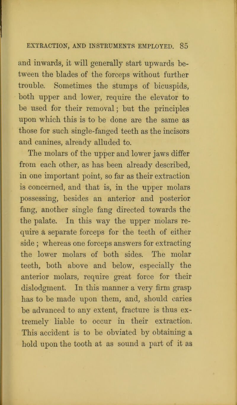 and inwards, it will generally start upwards be- tween the blades of the forceps without further trouble. Sometimes the stumps of bicuspids, both upper and lower, require the elevator to be used for their removal; but the principles upon which this is to be done are the same as those for such single-fanged teeth as the incisors and canines, already alluded to. The molars of the upper and lower jaws differ from each other, as has been already described, in one important point, so far as their extraction is concerned, and that is, in the upper molars possessing, besides an anterior and posterior fang, another single fang directed towards the the palate. In this way the upper molars re- quire a separate forceps for the teeth of either side ; whereas one forceps answers for extracting the lower molars of both sides. The molar teeth, both above and below, especially the anterior molars, require great force for their dislodgment. In this manner a very firm grasp has to be made upon them, and, should caries be advanced to any extent, fracture is thus ex- tremely liable to occur in their extraction. This accident is to be obviated by obtaining a hold upon the tooth at as sound a part of it as