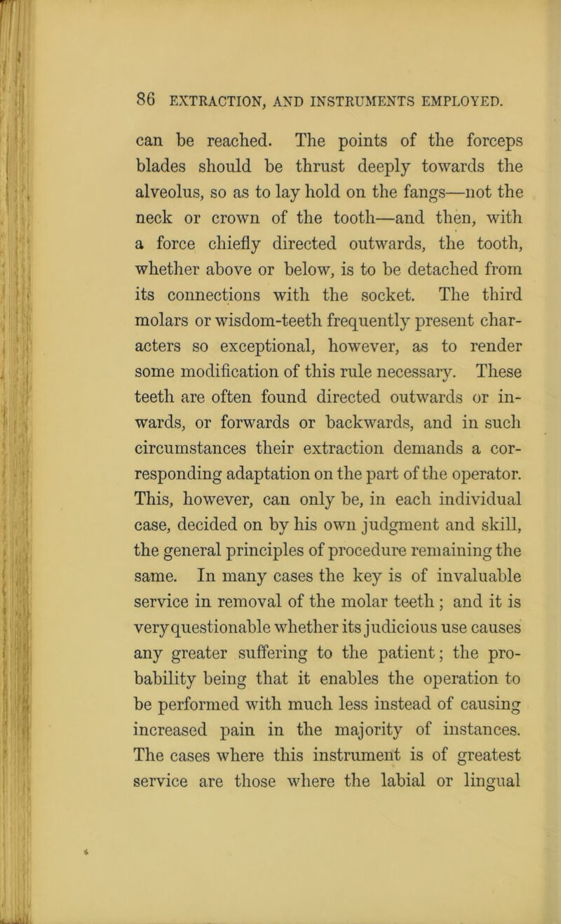 can be reached. The points of the forceps blades should be thrust deeply towards the alveolus, so as to lay hold on the fangs—not the neck or crown of the tooth—and then, with a force chiefly directed outwards, the tooth, whether above or below, is to be detached from its connections with the socket. The third molars or wisdom-teeth frequently present char- acters so exceptional, however, as to render some modification of this rule necessary. These teeth are often found directed outwards or in- wards, or forwards or backwards, and in such circumstances their extraction demands a cor- responding adaptation on the part of the operator. This, however, can only be, in each individual case, decided on by his own judgment and skill, the general principles of procedure remaining the same. In many cases the key is of invaluable service in removal of the molar teeth ; and it is very questionable whether its judicious use causes any greater suffering to the patient; the pro- bability being that it enables the operation to be performed with much less instead of causing increased pain in the majority of instances. The cases where this instrument is of greatest service are those where the labial or lingual