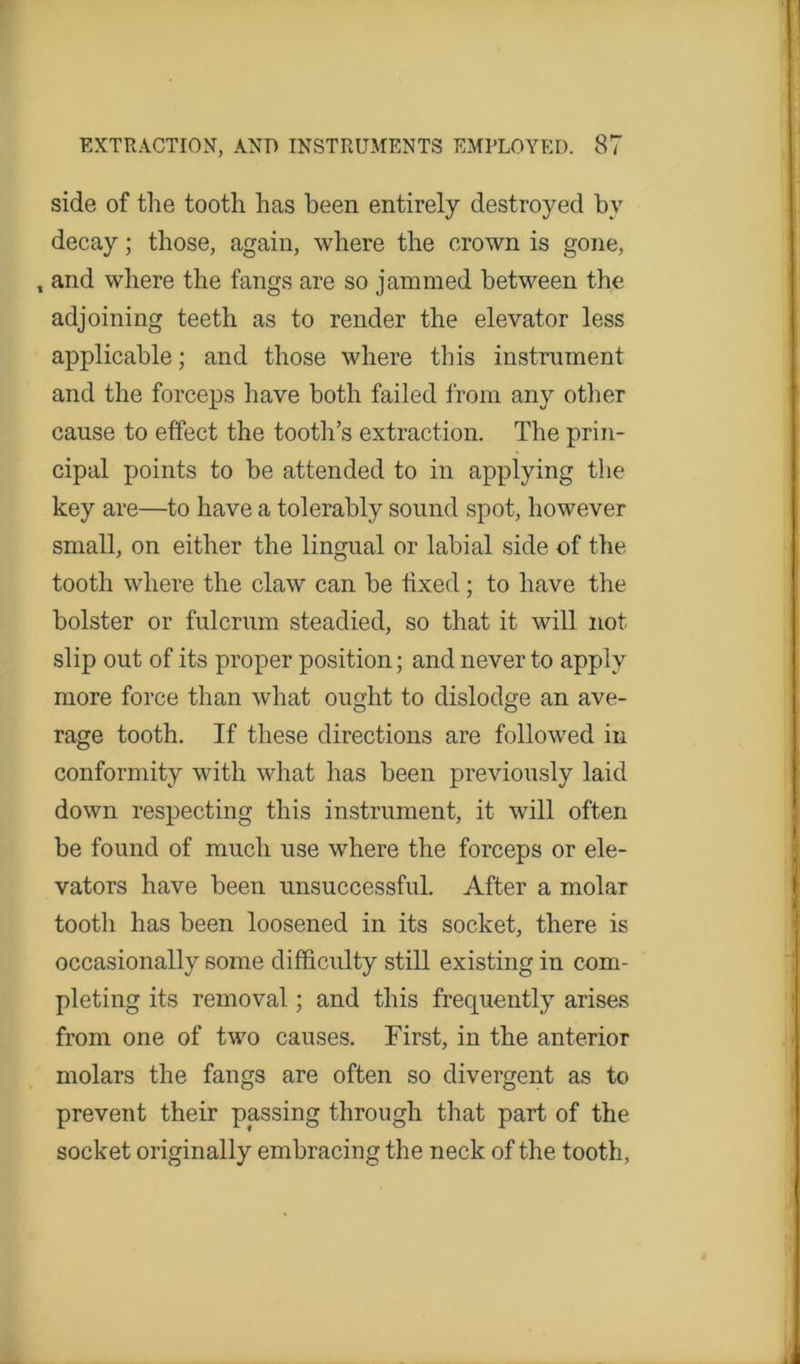 side of the tooth has been entirely destroyed by decay; those, again, where the crown is gone, t and where the fangs are so jammed between the adjoining teeth as to render the elevator less applicable; and those where this instrument and the forceps have both failed from any other cause to effect the tooth’s extraction. The prin- cipal points to be attended to in applying the key are—to have a tolerably sound spot, however small, on either the lingual or labial side of the tooth where the claw can be fixed; to have the bolster or fulcrum steadied, so that it will not slip out of its proper position; and never to apply more force than what ought to dislodge an ave- rage tooth. If these directions are followed in conformity with what has been previously laid down respecting this instrument, it will often be found of much use where the forceps or ele- vators have been unsuccessful. After a molar tooth has been loosened in its socket, there is occasionally some difficulty still existing in com- pleting its removal; and this frequently arises from one of two causes. First, in the anterior molars the fangs are often so divergent as to prevent their passing through that part of the socket originally embracing the neck of the tooth,