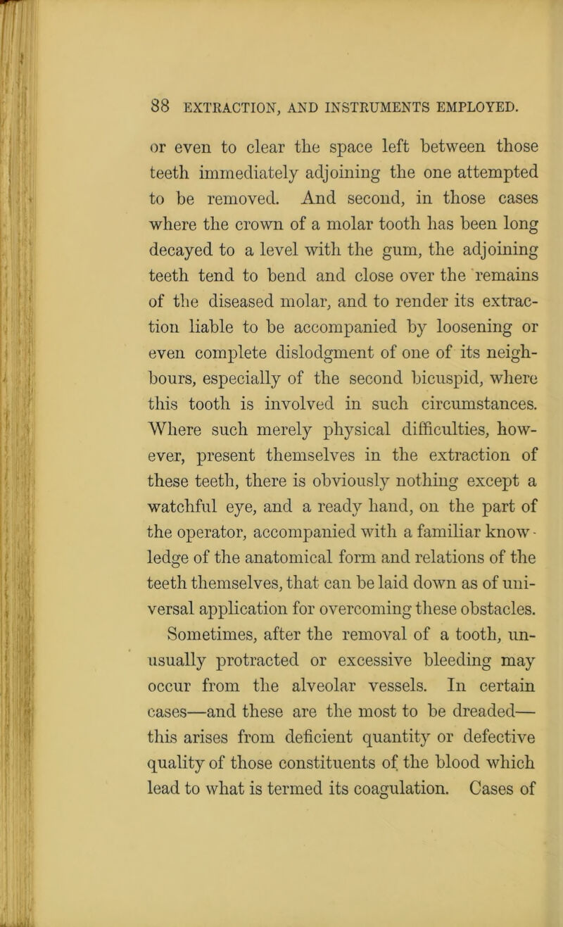 or even to clear the space left between those teeth immediately adjoining the one attempted to be removed. And second, in those cases where the crown of a molar tooth has been long decayed to a level with the gum, the adjoining teeth tend to bend and close over the remains of the diseased molar, and to render its extrac- tion liable to be accompanied by loosening or even complete dislodgment of one of its neigh- bours, especially of the second bicuspid, where this tooth is involved in such circumstances. Where such merely physical difficulties, how- ever, present themselves in the extraction of these teeth, there is obviously nothing except a watchful eye, and a ready hand, on the part of the operator, accompanied with a familiar know - ledge of the anatomical form and relations of the teeth themselves, that can be laid down as of uni- versal application for overcoming these obstacles. Sometimes, after the removal of a tooth, un- usually protracted or excessive bleeding may occur from the alveolar vessels. In certain cases—and these are the most to be dreaded— this arises from deficient quantity or defective quality of those constituents of the blood which lead to what is termed its coagulation. Cases of