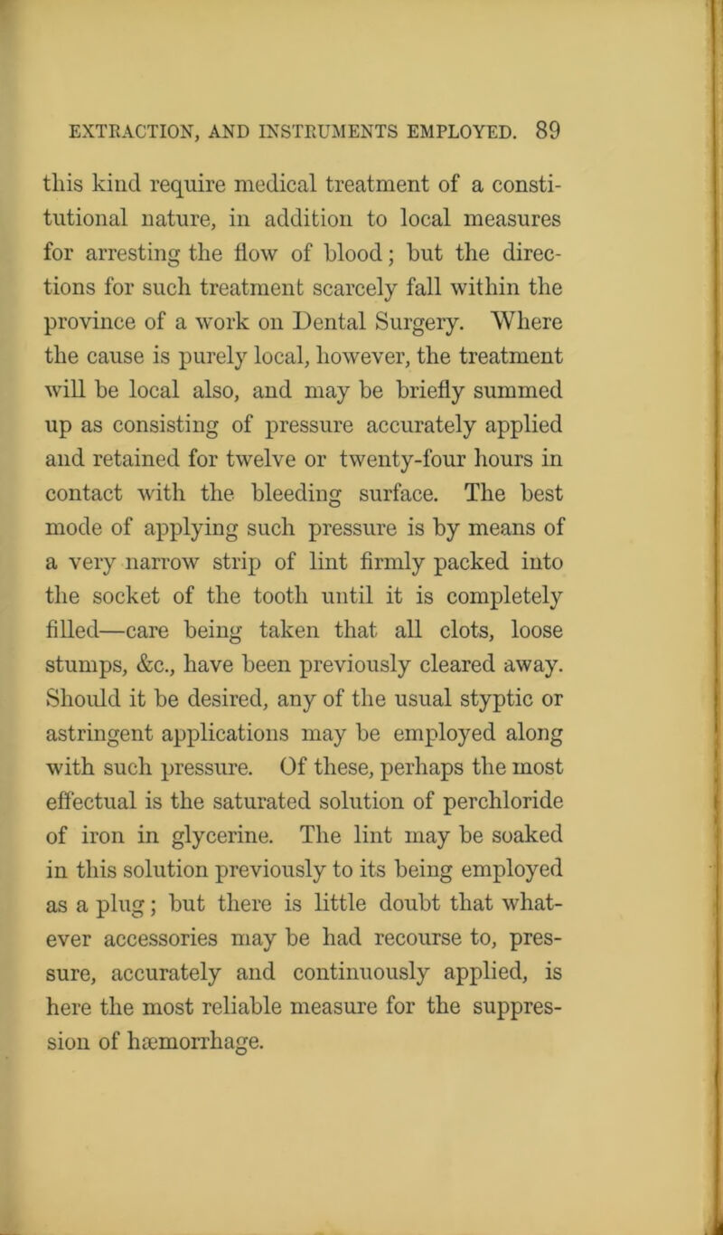 this kind require medical treatment of a consti- tutional nature, in addition to local measures for arresting the How of blood; but the direc- tions for such treatment scarcely fall within the province of a work on Dental Surgery. Where the cause is purely local, however, the treatment will be local also, and may be briefly summed up as consisting of pressure accurately applied and retained for twelve or twenty-four hours in contact with the bleeding surface. The best mode of applying such pressure is by means of a very narrow strip of lint firmly packed into the socket of the tooth until it is completely filled—care being taken that all clots, loose stumps, &c., have been previously cleared away. Should it be desired, any of the usual styptic or astringent applications may be employed along with such pressure. Of these, perhaps the most effectual is the saturated solution of perchloride of iron in glycerine. The lint may be soaked in this solution previously to its being employed as a plug; but there is little doubt that what- ever accessories may be had recourse to, pres- sure, accurately and continuously applied, is here the most reliable measure for the suppres- sion of haemorrhage.