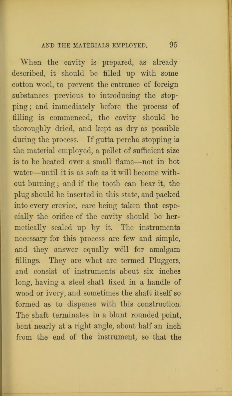 When the cavity is prepared, as already described, it should be tilled up with some cotton wool, to prevent the entrance of foreign substances previous to introducing the stop- ping; and immediately before the process of filling is commenced, the cavity should be thoroughly dried, and kept as dry as possible during the process. If gutta percha stopping is the material employed, a pellet of sufficient size is to be heated over a small flame—not in hot water—until it is as soft as it will become with- out burning; and if the tooth can bear it, the plug should be inserted in this state, and packed into every crevice, care being taken that espe- cially the orifice of the cavity should be her- metically sealed up by it. The instruments necessary for this process are few and simple, and they answer equally well for amalgam fillings. They are what are termed Pluggers, and consist of instruments about six inches loug, having a steel shaft fixed in a handle of wood or ivory, and sometimes the shaft itself so formed as to dispense with this construction. The shaft terminates in a blunt rounded point, bent nearly at a right angle, about half an inch from the end of the instrument, so that the