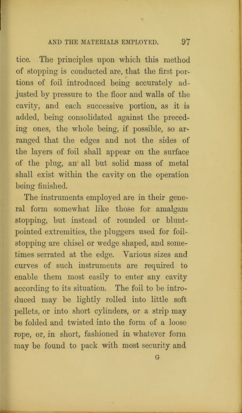 tice. The principles upon which this method of stopping is conducted are, that the first por- tions of foil introduced being accurately ad- justed by pressure to the floor and walls of the cavity, and each successive portion, as it is added, being consolidated against the preced- ing ones, the whole being, if possible, so ar- ranged that the edges and not the sides of the layers of foil shall appear on the surface of the plug, an all but solid mass of metal shall exist within the cavity on the operation being finished. The instruments employed are in their gene- ral form somewhat like those for amalgam stopping, but instead of rounded or blunt- pointed extremities, the pluggers used for foil- stopping are chisel or wedge shaped, and some- times serrated at the edge. Various sizes and curves of such instruments are required to enable them most easily to enter any cavity according to its situation. The foil to be intro- duced may be lightly rolled into little soft pellets, or into short cylinders, or a strip may be folded and twisted into the form of a loose rope, or, in short, fashioned in whatever form may be found to pack with most security and G