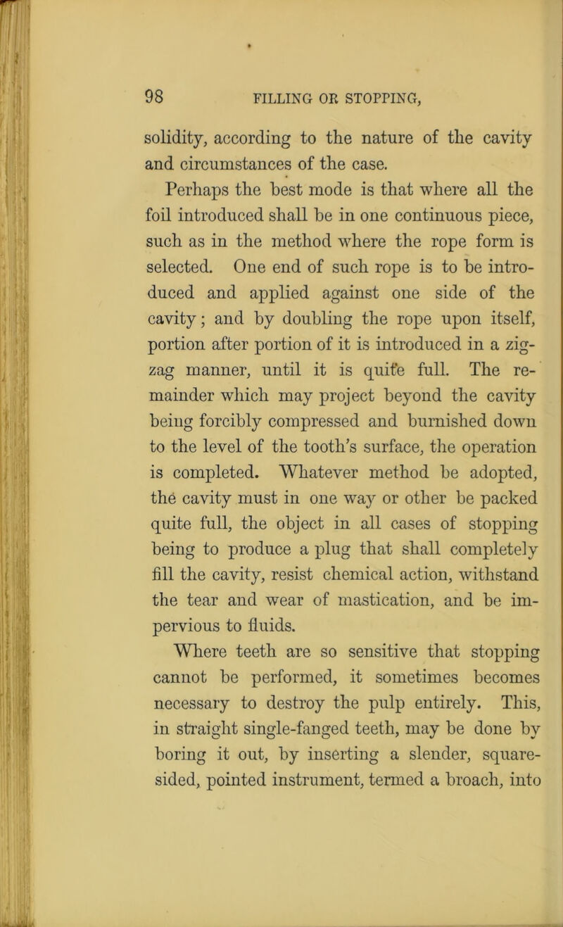 solidity, according to the nature of the cavity and circumstances of the case. Perhaps the best mode is that where all the foil introduced shall be in one continuous piece, such as in the method where the rope form is selected. One end of such rope is to be intro- duced and applied against one side of the cavity; and by doubling the rope upon itself, portion after portion of it is introduced in a zig- zag manner, until it is quite full. The re- mainder which may project beyond the cavity being forcibly compressed and burnished down to the level of the tooth’s surface, the operation is completed. Whatever method be adopted, the cavity must in one way or other be packed quite full, the object in all cases of stopping being to produce a plug that shall completely fill the cavity, resist chemical action, withstand the tear and wear of mastication, and be im- pervious to fluids. Where teeth are so sensitive that stopping cannot be performed, it sometimes becomes necessary to destroy the pulp entirely. This, in straight single-fanged teeth, may be done by boring it out, by inserting a slender, square- sided, pointed instrument, termed a broach, into
