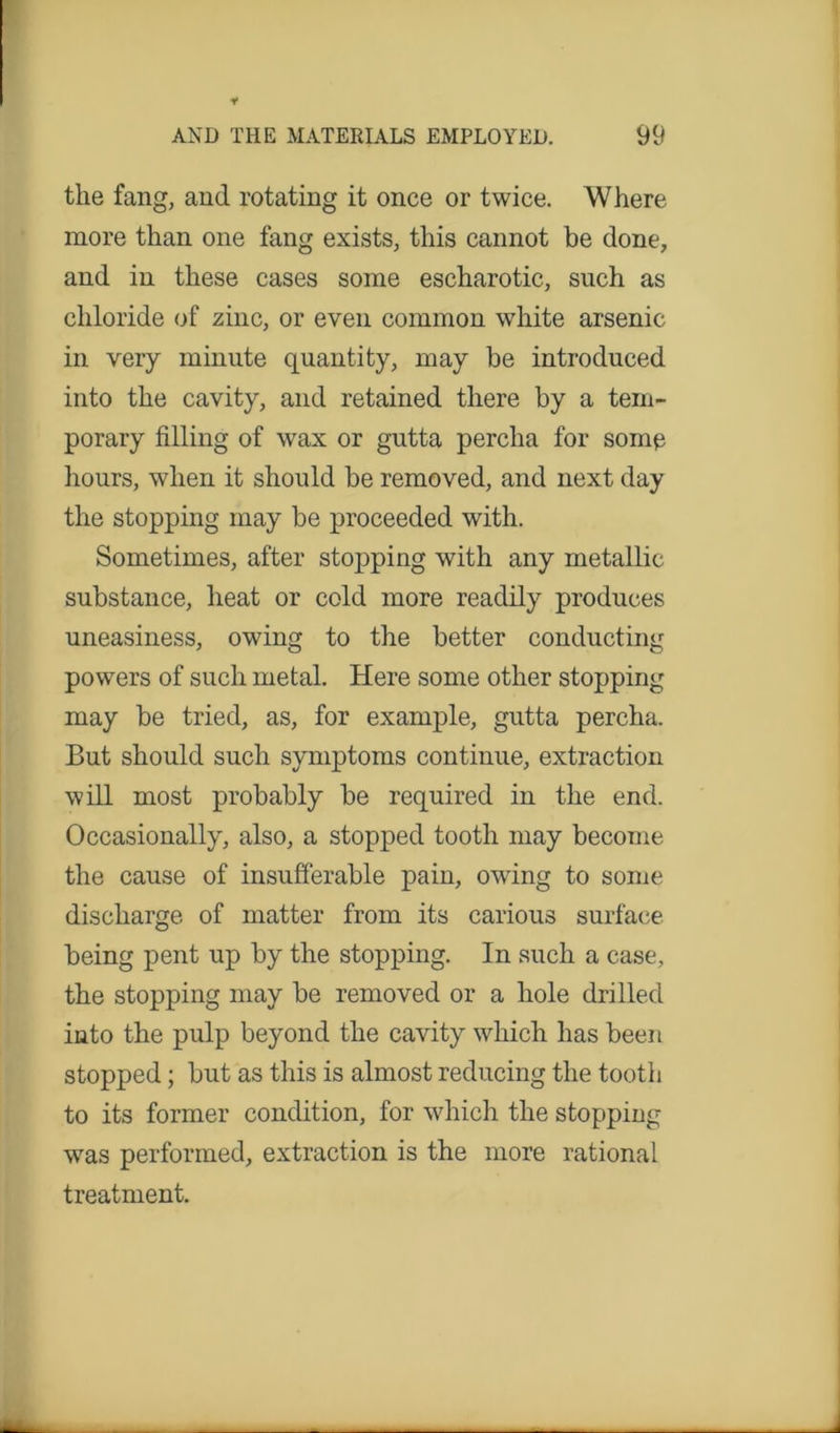 the fang, and rotating it once or twice. Where more than one fang exists, this cannot be done, and in these cases some escharotic, such as chloride of zinc, or even common white arsenic in very minute quantity, may be introduced into the cavity, and retained there by a tem- porary filling of wax or gutta percha for some hours, when it should be removed, and next day the stopping may be proceeded with. Sometimes, after stopping with any metallic substance, heat or cold more readily produces uneasiness, owing to the better conducting powers of such metal. Here some other stopping may be tried, as, for example, gutta percha. But should such symptoms continue, extraction will most probably be required in the end. Occasionally, also, a stopped tooth may become the cause of insufferable pain, owing to some discharge of matter from its carious surface being pent up by the stopping. In such a case, the stopping may be removed or a hole drilled into the pulp beyond the cavity which has been stopped; but as this is almost reducing the tooth to its former condition, for which the stopping was performed, extraction is the more rational treatment.
