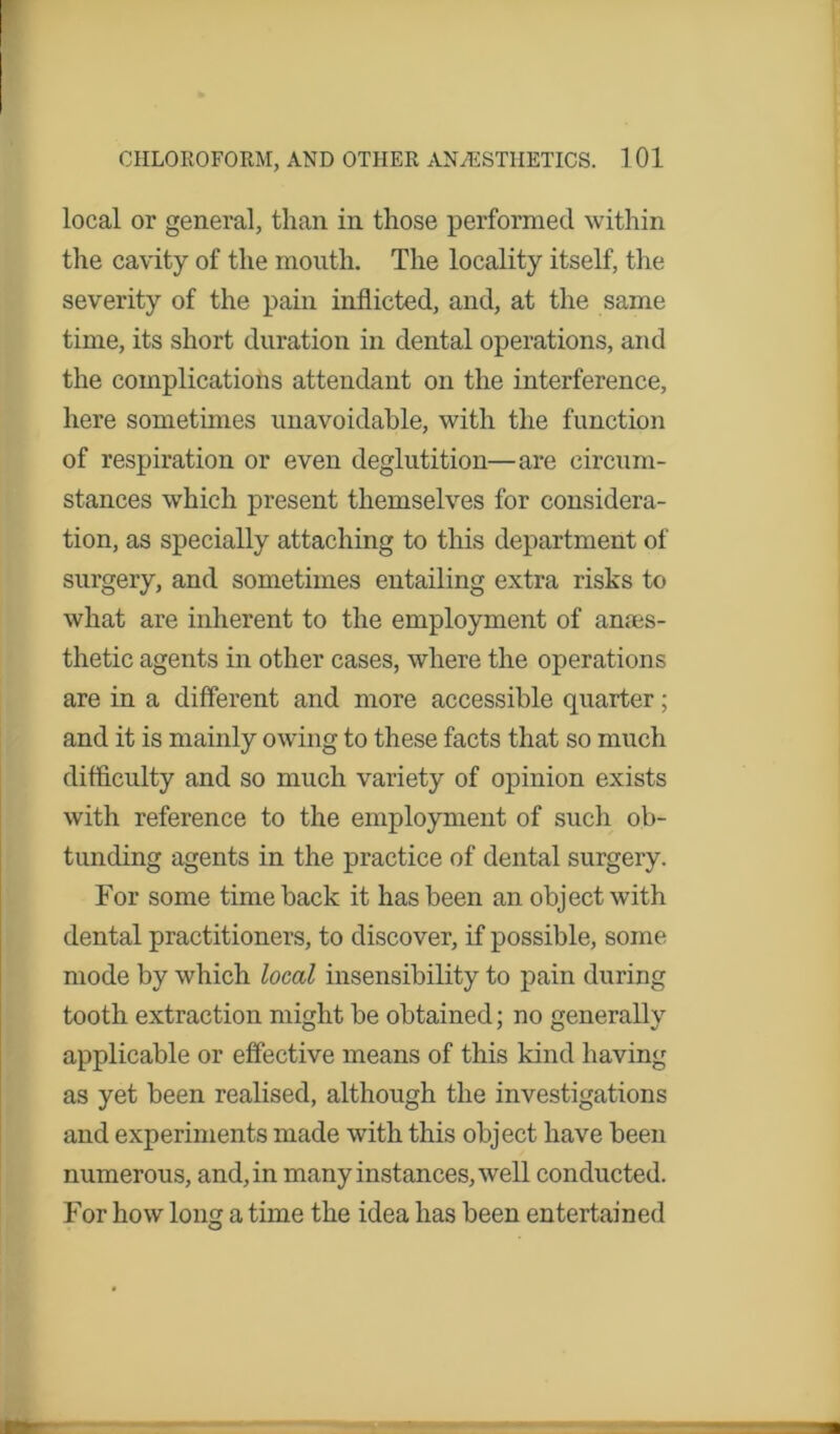 local or general, than in those performed within the cavity of the mouth. The locality itself, the severity of the pain inflicted, and, at the same time, its short duration in dental operations, and the complications attendant on the interference, here sometimes unavoidable, with the function of respiration or even deglutition—are circum- stances which present themselves for considera- tion, as specially attaching to this department of surgery, and sometimes entailing extra risks to what are inherent to the employment of anaes- thetic agents in other cases, where the operations are in a different and more accessible quarter; and it is mainly owing to these facts that so much difficulty and so much variety of opinion exists with reference to the employment of such ob- tunding agents in the practice of dental surgery. For some time back it has been an object with dental practitioners, to discover, if possible, some mode by which local insensibility to pain during tooth extraction might be obtained; no generally applicable or effective means of this kind having as yet been realised, although the investigations and experiments made with this object have been numerous, and, in many instances, well conducted. For how lonsr a time the idea has been entertained O