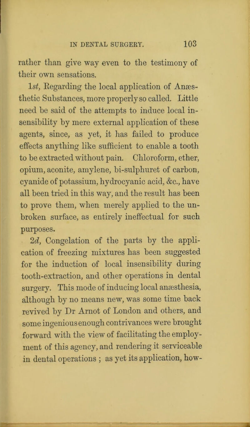 rather than give way even to the testimony of their own sensations. ls£, Kegarcling the local application of Anaes- thetic Substances, more properly so called. Little need he said of the attempts to induce local in- sensibility by mere external application of these agents, since, as yet, it has failed to produce effects anything like sufficient to enable a tooth to be extracted without pain. Chloroform, ether, opium, aconite, amylene, bi-sulphuret of carbon, cyanide of potassium, hydrocyanic acid, &c., have all been tried in this way, and the result has been to prove them, when merely applied to the un- broken surface, as entirely ineffectual for such purposes. 2d, Congelation of the parts by the appli- cation of freezing mixtures has been suggested for the induction of local insensibility during tooth-extraction, and other operations in dental surgery. This mode of inducing local anaesthesia, although by no means new, was some time back revived by Dr Arnot of London and others, and some ingenious enough contrivances were brought forward with the view of facilitating the employ- ment of this agency, and rendering it serviceable in dental operations ; as yet its application, how-