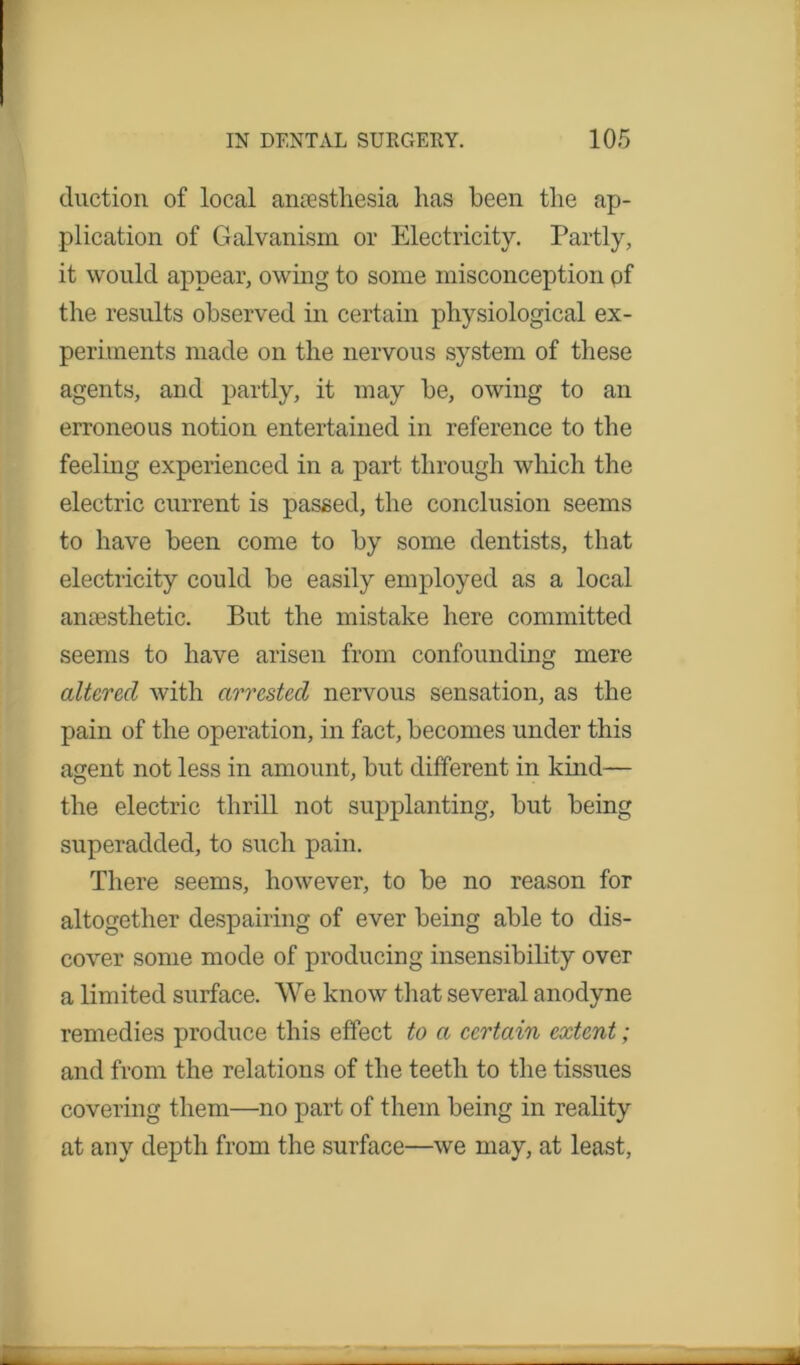 duction of local anaesthesia has been the ap- plication of Galvanism or Electricity. Partly, it would appear, owing to some misconception pf the results observed in certain physiological ex- periments made on the nervous system of these agents, and partly, it may be, owing to an erroneous notion entertained in reference to the feeling experienced in a part through which the electric current is passed, the conclusion seems to have been come to by some dentists, that electricity could be easily employed as a local anaesthetic. But the mistake here committed seems to have arisen from confounding mere altered with arrested nervous sensation, as the pain of the operation, in fact, becomes under this agent not less in amount, but different in kind— the electric thrill not supplanting, but being superadded, to such pain. There seems, however, to be no reason for altogether despairing of ever being able to dis- cover some mode of producing insensibility over a limited surface. We know that several anodyne remedies produce this effect to a certain extent; and from the relations of the teeth to the tissues covering them—no part of them being in reality at any depth from the surface—we may, at least,