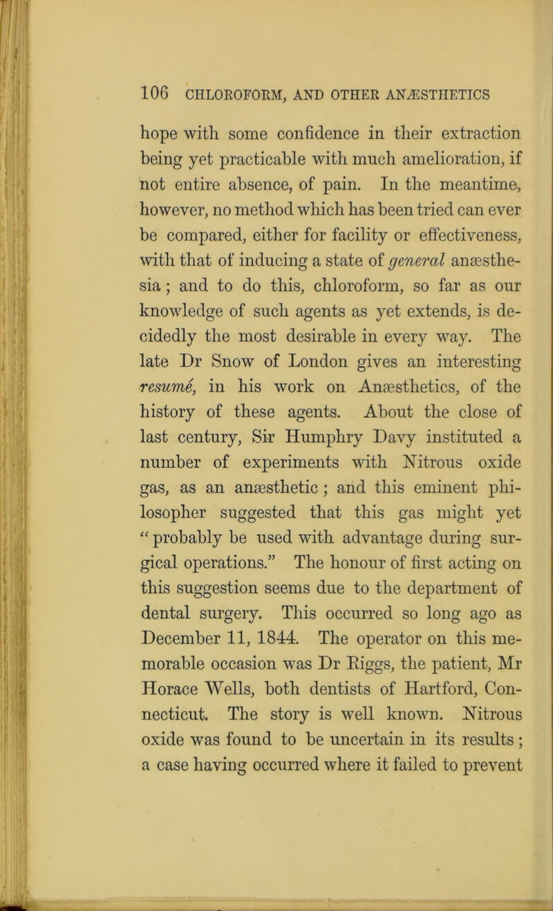 hope with some confidence in their extraction being yet practicable with much amelioration, if not entire absence, of pain. In the meantime, however, no method which has been tried can ever be compared, either for facility or effectiveness, with that of inducing a state of general anaesthe- sia ; and to do this, chloroform, so far as our knowledge of such agents as yet extends, is de- cidedly the most desirable in every way. The late Dr Snow of London gives an interesting resume, in his work on Anaesthetics, of the history of these agents. About the close of last century, Sir Humphry Davy instituted a number of experiments with Nitrous oxide gas, as an anaesthetic ; and this eminent phi- losopher suggested that this gas might yet “ probably be used with advantage during sur- gical operations.” The honour of first acting on this suggestion seems due to the department of dental surgery. This occurred so long ago as December 11, 1844. The operator on this me- morable occasion was Dr Higgs, the patient, Mr Horace Wells, both dentists of Hartford, Con- necticut. The story is well known. Nitrous oxide was found to be uncertain in its results ; a case having occurred where it failed to prevent