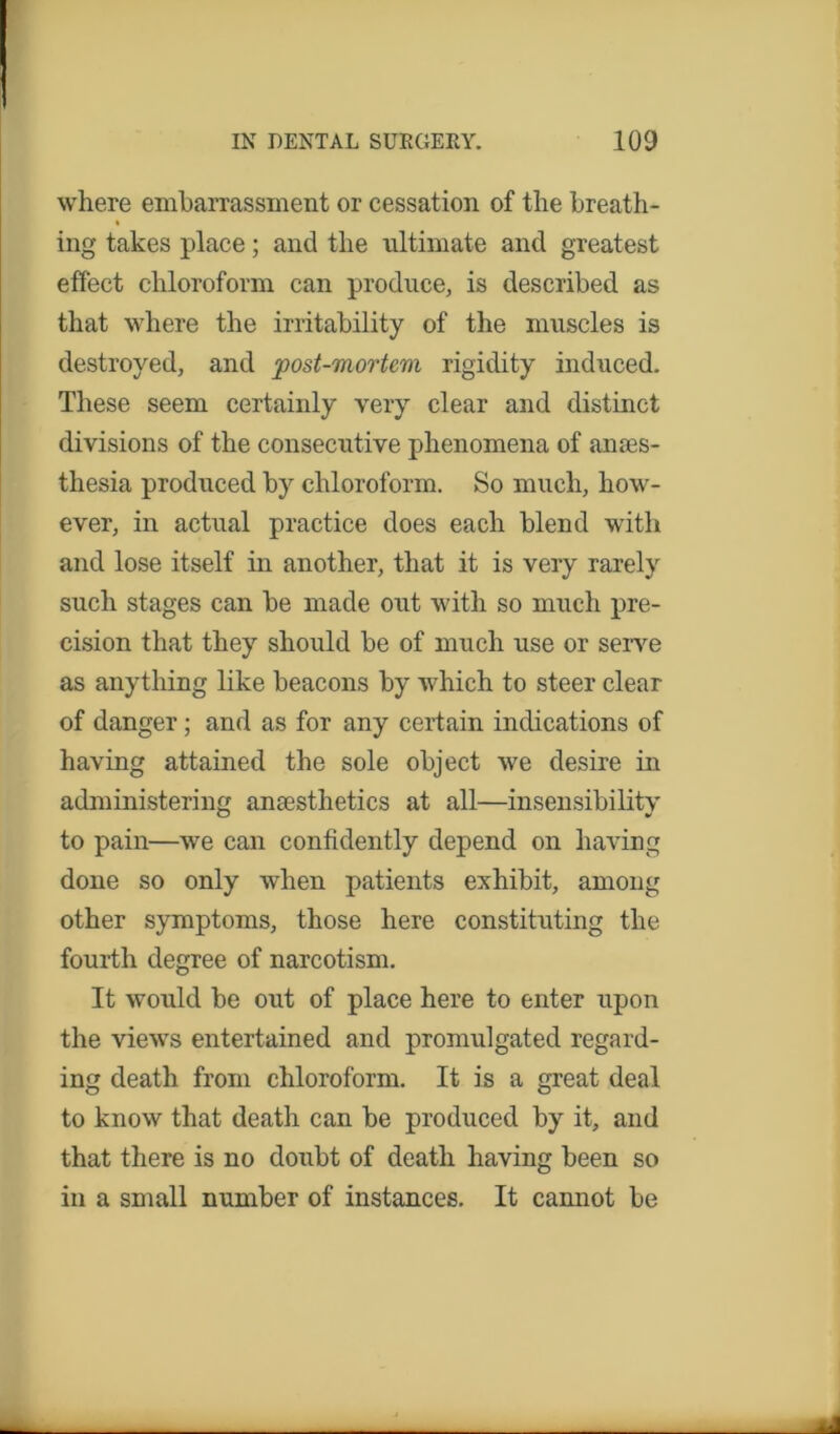 where embarrassment or cessation of the breath- ing takes place; and the ultimate and greatest effect chloroform can produce, is described as that where the irritability of the muscles is destroyed, and post-mortem rigidity induced. These seem certainly very clear and distinct divisions of the consecutive phenomena of anes- thesia produced by chloroform. So much, how- ever, in actual practice does each blend with and lose itself in another, that it is very rarely such stages can be made out with so much pre- cision that they should be of much use or serve as anything like beacons by which to steer clear of danger; and as for any certain indications of having attained the sole object we desire in administering ansesthetics at all—insensibility to pain—we can confidently depend on having done so only when patients exhibit, among other symptoms, those here constituting the fourth degree of narcotism. It would be out of place here to enter upon the views entertained and promulgated regard- ing death from chloroform. It is a great deal to know that death can be produced by it, and that there is no doubt of death having been so in a small number of instances. It camiot be