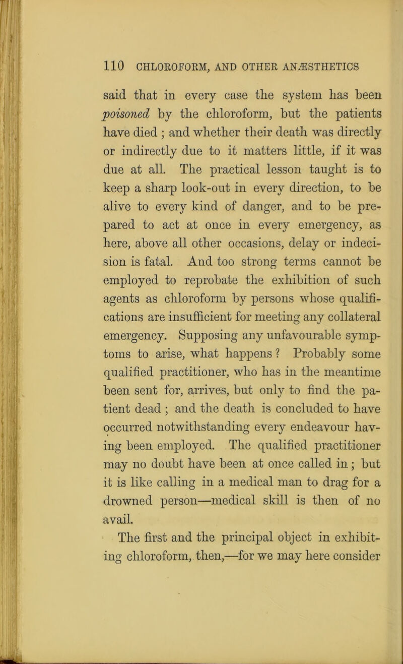 said that in every case the system has been poisoned by the chloroform, but the patients have died ; and whether their death was directly or indirectly due to it matters little, if it was due at all. The practical lesson taught is to keep a sharp look-out in every direction, to be alive to every kind of danger, and to be pre- pared to act at once in every emergency, as here, above all other occasions, delay or indeci- sion is fatal. And too strong terms cannot be employed to reprobate the exhibition of such agents as chloroform by persons whose qualifi- cations are insufficient for meeting any collateral emergency. Supposing any unfavourable symp- toms to arise, what happens ? Probably some qualified practitioner, who has in the meantime been sent for, arrives, but only to find the pa- tient dead ; and the death is concluded to have occurred notwithstanding every endeavour hav- ing been employed. The qualified practitioner may no doubt have been at once called in; but it is like calling in a medical man to drag for a drowned person—medical skill is then of no avail. The first and the principal object in exhibit- ing chloroform, then,—for we may here consider