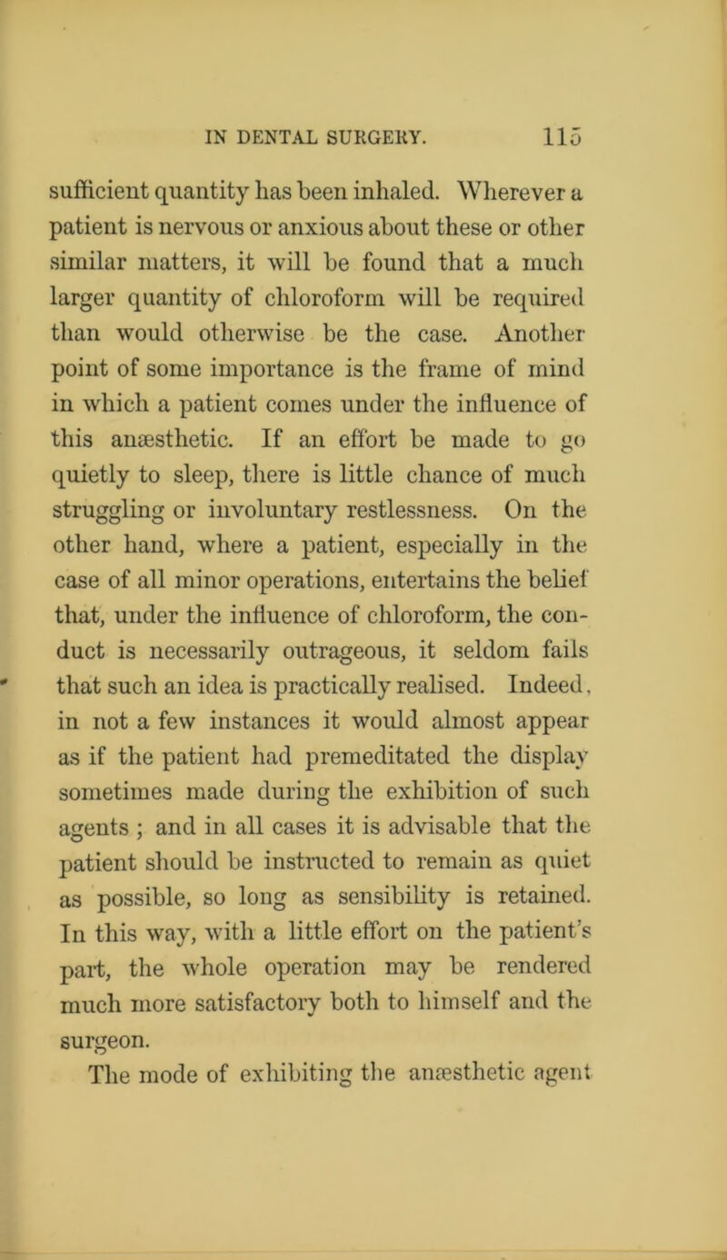 sufficient quantity lias been inhaled. Wherever a patient is nervous or anxious about these or other similar matters, it will be found that a much larger quantity of chloroform will be required than would otherwise be the case. Another point of some importance is the frame of mind in which a patient comes under the influence of this amesthetic. If an effort be made to go quietly to sleep, there is little chance of much struggling or involuntary restlessness. On the other hand, where a patient, especially in the case of all minor operations, entertains the belief that, under the influence of chloroform, the con- duct is necessarily outrageous, it seldom fails that such an idea is practically realised. Indeed, in not a few instances it would almost appear as if the patient had premeditated the display sometimes made during the exhibition of such agents ; and in all cases it is advisable that the patient should be instructed to remain as quiet as possible, so long as sensibility is retained. In this way, with a little effort on the patient’s part, the whole operation may be rendered much more satisfactory both to himself and the surgeon. The mode of exhibiting the anaesthetic agent