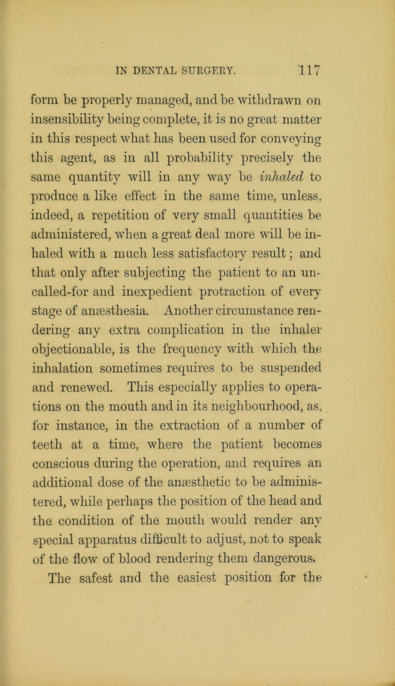 form be properly managed, and be withdrawn on insensibility being complete, it is no great matter in this respect what has been used for conveying this agent, as in all probability precisely the same quantity will in any way be inhaled to produce a like effect in the same time, unless, indeed, a repetition of very small quantities be administered, when a great deal more will be in- haled with a much less satisfactory result; and that only after subjecting the patient to an un- called-for and inexpedient protraction of every stage of anaesthesia. Another circumstance ren- dering any extra complication in the inhaler objectionable, is the frequency with which the inhalation sometimes requires to be suspended and renewed. This especially applies to opera- tions on the mouth and in its neighbourhood, as, for instance, in the extraction of a number of teeth at a time, where the patient becomes conscious during the operation, and requires an additional dose of the anesthetic to be adminis- tered, while perhaps the position of the head and the condition of the mouth would render any special apparatus difficult to adjust, not to speak of the flow of blood rendering them dangerous. The safest and the easiest position for the