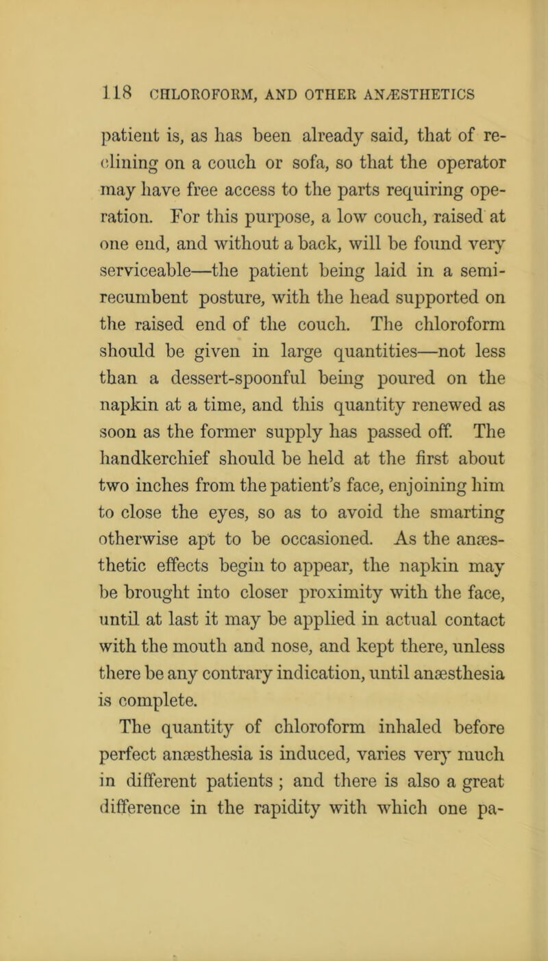 patient is, as has been already said, that of re- clining on a couch or sofa, so that the operator may have free access to the parts requiring ope- ration. For this purpose, a low couch, raised at one end, and without a back, will be found very serviceable—the patient being laid in a semi- recumbent posture, with the head supported on the raised end of the couch. The chloroform should be given in large quantities—not less than a dessert-spoonful being poured on the napkin at a time, and this quantity renewed as soon as the former supply has passed off. The handkerchief should be held at the first about two inches from the patient’s face, enjoining him to close the eyes, so as to avoid the smarting otherwise apt to be occasioned. As the anaes- thetic effects begin to appear, the napkin may be brought into closer proximity with the face, until at last it may be applied in actual contact with the mouth and nose, and kept there, unless there be any contrary indication, until anaesthesia is complete. The quantity of chloroform inhaled before perfect anaesthesia is induced, varies very much in different patients ; and there is also a great difference in the rapidity with which one pa-