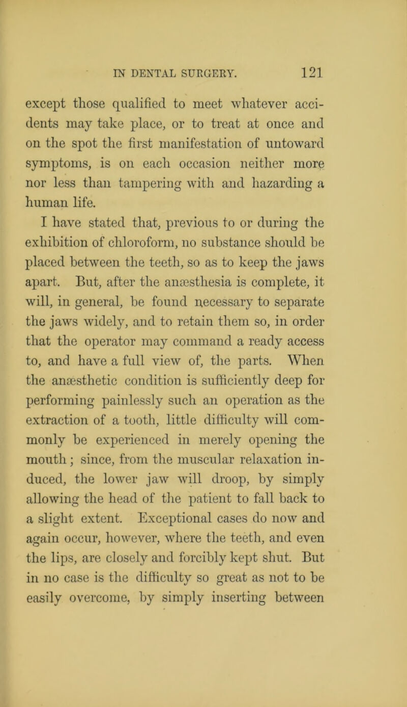 except those qualified to meet whatever acci- dents may take place, or to treat at once and on the spot the first manifestation of untoward symptoms, is on each occasion neither more nor less than tampering with and hazarding a human life. I have stated that, previous to or during the exhibition of chloroform, no substance should be placed between the teeth, so as to keep the jaws apart. But, after the anaesthesia is complete, it will, in general, be found necessary to separate the jaws widely, and to retain them so, in order that the operator may command a ready access to, and have a full view of, the parts. When the anaesthetic condition is sufficiently deep for performing painlessly such an operation as the extraction of a tooth, little difficulty will com- monly be experienced in merely opening the mouth; since, from the muscular relaxation in- duced, the lower jaw will droop, by simply allowing the head of the patient to fall back to a slight extent. Exceptional cases do now and again occur, however, where the teeth, and even the lips, are closely and forcibly kept shut. But in no case is the difficulty so great as not to be easily overcome, by simply inserting between