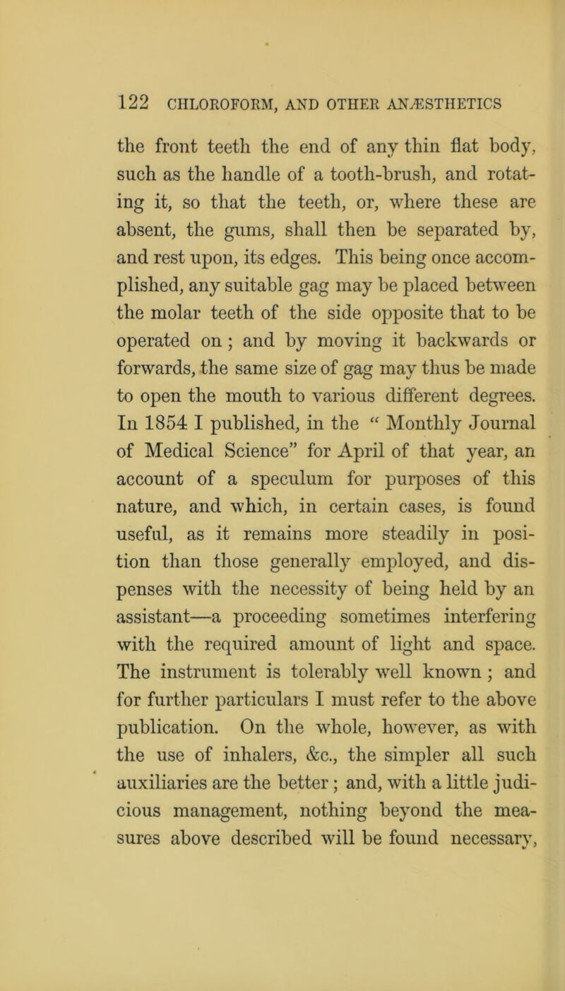 the front teeth the end of any thin flat body, such as the handle of a tooth-brush, and rotat- ing it, so that the teeth, or, where these are absent, the gums, shall then be separated by, and rest upon, its edges. This being once accom- plished, any suitable gag may be placed between the molar teeth of the side opposite that to be operated on ; and by moving it backwards or forwards, the same size of gag may thus be made to open the mouth to various different degrees. In 1854 I published, in the “ Monthly Journal of Medical Science” for April of that year, an account of a speculum for purposes of this nature, and which, in certain cases, is found useful, as it remains more steadily in posi- tion than those generally employed, and dis- penses with the necessity of being held by an assistant—a proceeding sometimes interfering with the required amount of light and space. The instrument is tolerably well known ; and for further particulars I must refer to the above publication. On the whole, however, as with the use of inhalers, &c., the simpler all such auxiliaries are the better; and, with a little judi- cious management, nothing beyond the mea- sures above described will be found necessarv,