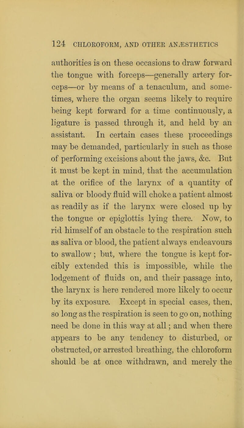 authorities is on these occasions to draw forward the tongue with forceps—generally artery for- ceps—or by means of a tenaculum, and some- times, where the organ seems likely to require being kept forward for a time continuously, a ligature is passed through it, and held by an assistant. In certain cases these proceedings may be demanded, particularly in such as those of performing excisions about the jaws, &c. But it must be kept in mind, that the accumulation at the orifice of the larynx of a quantity of saliva or bloody fluid will choke a patient almost as readily as if the larynx were closed up by the tongue or epiglottis lying there. ISTow, to rid himself of an obstacle to the respiration such as saliva or blood, the patient always endeavours to swallow ; but, where the tongue is kept for- cibly extended this is impossible, while the lodgement of fluids on, and their passage into, the larynx is here rendered more likely to occur by its exposure. Except in special cases, then, so long as the respiration is seen to go on, nothing need be done in this way at all; and when there appears to be any tendency to disturbed, or obstructed, or arrested breathing, the chloroform should be at once withdrawn, and merely the
