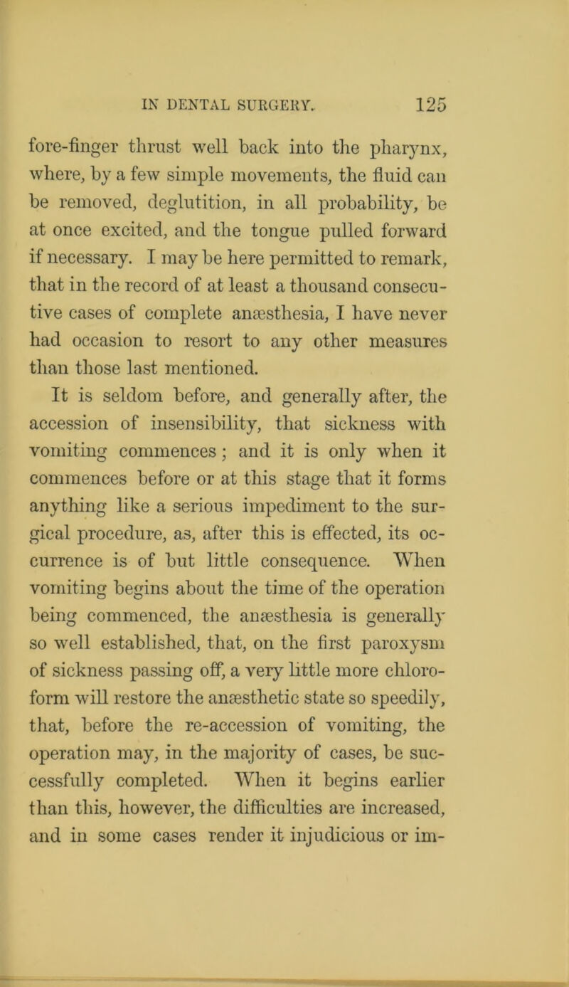 fore-finger thrust well back into the pharynx, where, by a few simple movements, the fluid can be removed, deglutition, in all probability, be at once excited, and the tongue pulled forward if necessary. I may be here permitted to remark, that in the record of at least a thousand consecu- tive cases of complete anesthesia, I have never had occasion to resort to any other measures than those last mentioned. It is seldom before, and generally after, the accession of insensibility, that sickness with vomiting commences; and it is only when it commences before or at this stage that it forms anything like a serious impediment to the sur- gical procedure, as, after this is effected, its oc- currence is of but little consequence. When vomiting begins about the time of the operation being commenced, the amesthesia is generally so well established, that, on the first paroxysm of sickness passing off, a very little more chloro- form will restore the anaesthetic state so speedily, that, before the re-accession of vomiting, the operation may, in the majority of cases, be suc- cessfully completed. When it begins earlier than this, however, the difficulties are increased, and in some cases render it injudicious or im-