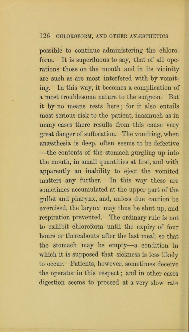 possible to continue administering the chloro- form. It is superfluous to say, that of all ope- rations those on the mouth and in its vicinity are such as are most interfered with by vomit- ing. In this way, it becomes a complication of a most troublesome nature to the surgeon. But it by no means rests here; for it also entails most serious risk to the patient, inasmuch as in many cases there results from this cause very great danger of suffocation. The vomiting, when anaesthesia is deep, often seems to be defective —the contents of the stomach gurgling up into the mouth, in small quantities at first, and with apparently an inability to eject the vomited matters any further. In this way these are sometimes accumulated at the upper part of the gullet and pharynx, and, unless due caution be exercised, the larynx may thus be shut up, and respiration prevented. The ordinary rule is not to exhibit chloroform until the expiry of four hours or thereabouts after the last meal, so that the stomach may be empty—a condition in which it is supposed that sickness is less likely to occur. Patients, however, sometimes deceive the operator in this respect; and in other cases digestion seems to proceed at a very slow rate