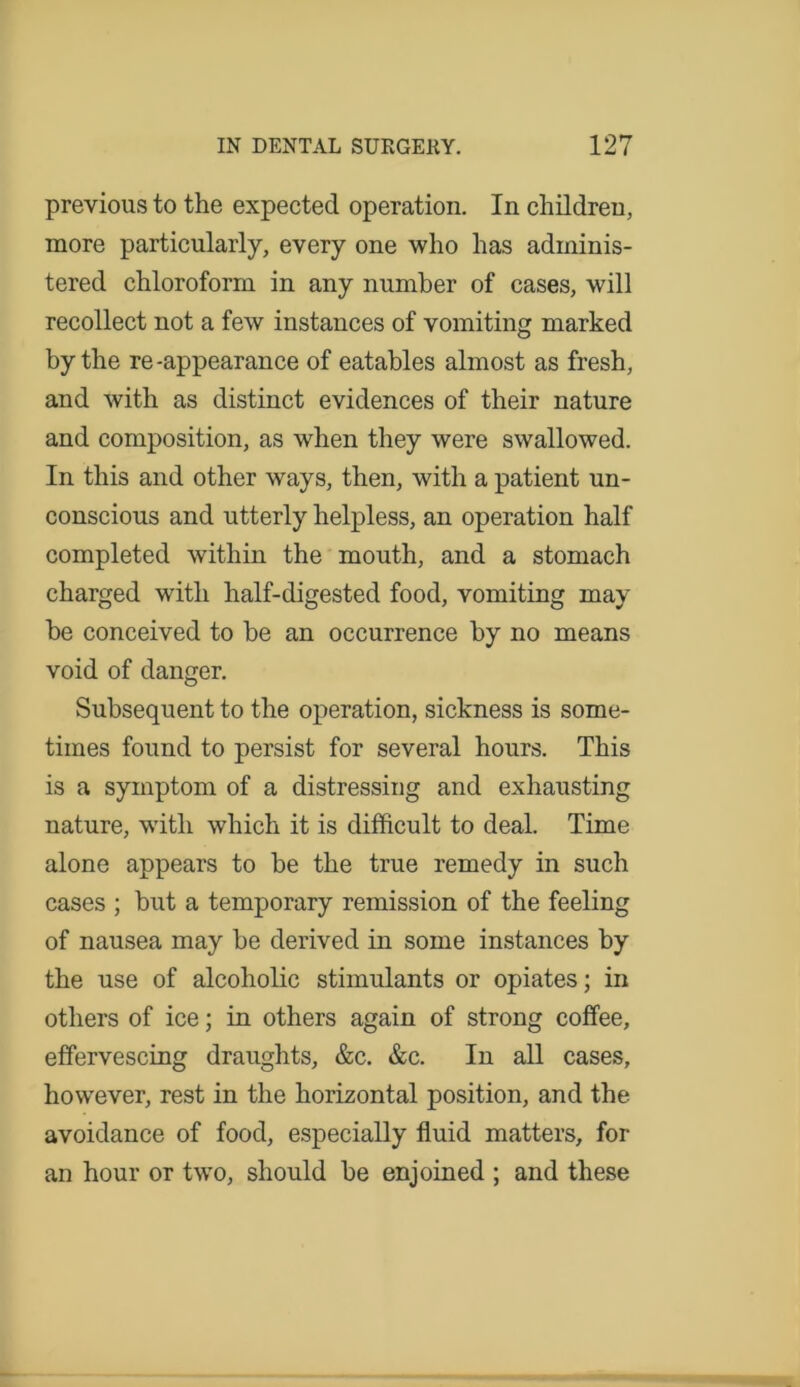 previous to the expected operation. In children, more particularly, every one who has adminis- tered chloroform in any number of cases, will recollect not a few instances of vomiting marked by the re-appearance of eatables almost as fresh, and with as distinct evidences of their nature and composition, as when they were swallowed. In this and other ways, then, with a patient un- conscious and utterly helpless, an operation half completed within the mouth, and a stomach charged with half-digested food, vomiting may be conceived to be an occurrence by no means void of danger. Subsequent to the operation, sickness is some- times found to persist for several hours. This is a symptom of a distressing and exhausting nature, wTith which it is difficult to deal. Time alone appears to be the true remedy in such cases ; but a temporary remission of the feeling of nausea may be derived in some instances by the use of alcoholic stimulants or opiates; in others of ice; in others again of strong coffee, effervescing draughts, &c. &c. In all cases, however, rest in the horizontal position, and the avoidance of food, especially fluid matters, for an hour or two, should be enjoined ; and these