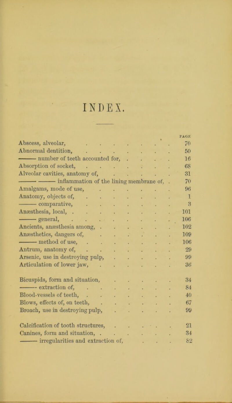 INDEX. PAGE Abscess, alveolar, 70 Abnormal dentition, 50 number of teeth accounted for, . . . . 16 Absorption of socket, 68 Alveolar cavities, anatomy of, 31 inflammation of the lining membrane of, . 70 Amalgams, mode of use, 96 Anatomy, objects of, 1 comparative, 3 Anaesthesia, local, 101 general, 106 Ancients, anaesthesia among, 102 Anaesthetics, dangers of, 109 method of use, 106 Antrum, anatomy of, 29 Arsenic, use in destroying pulp, 99 Articulation of lower jaw, 36 Bicuspids, form and situation, 34 extraction of, 84 Blood-vessels of teeth, 40 Blows, effects of, on teeth, 67 Broach, use in destroying pulp, 99 Calcification of tooth structures, 21 Canines, form and situation, 34 irregularities and extraction of, ... 82