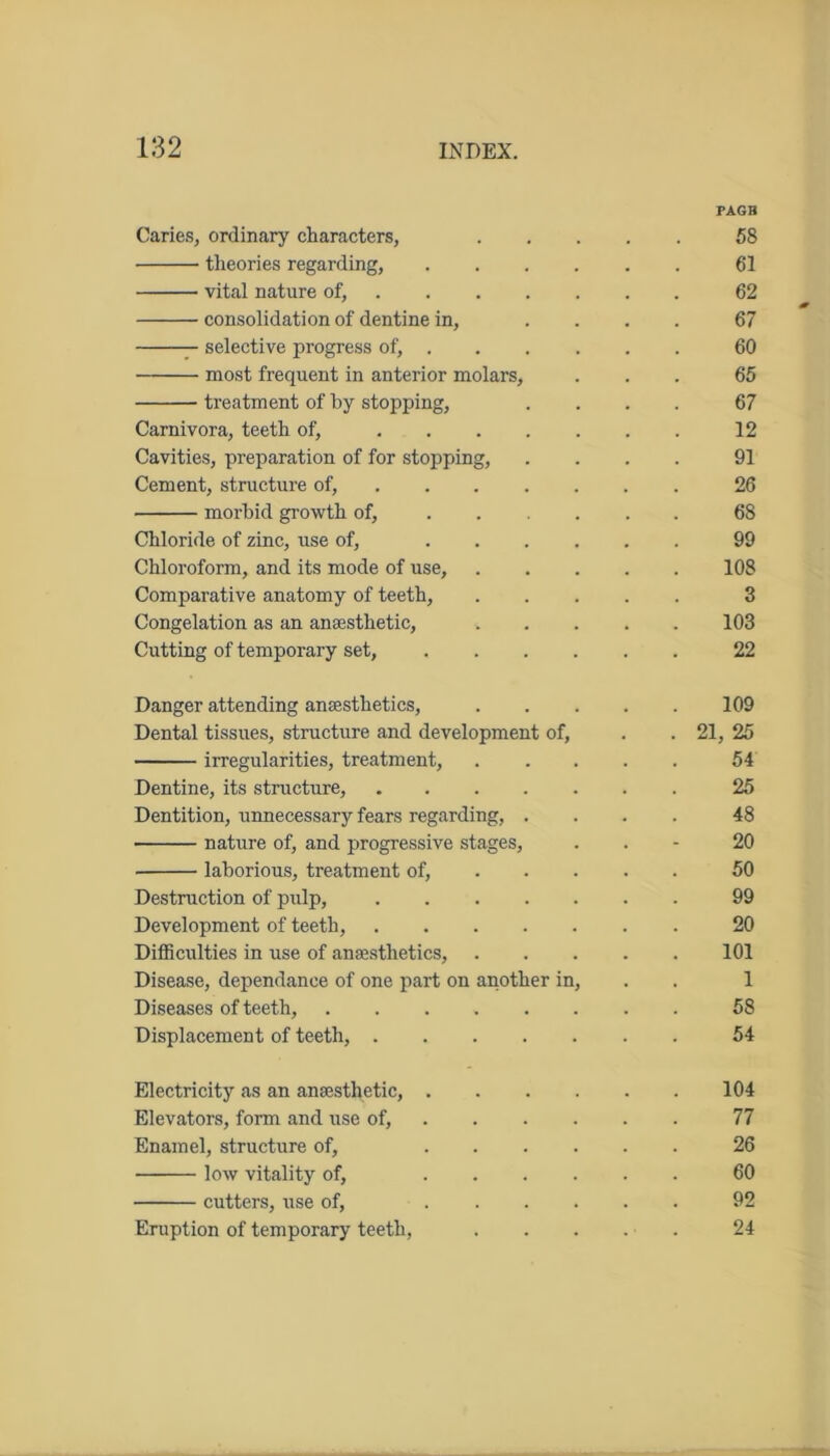 PAGB Caries, ordinary characters, 58 theories regarding, 61 vital nature of, 62 consolidation of dentine in, .... 67 selective progress of, 60 most frequent in anterior molars, ... 65 treatment of by stopping, .... 67 Carnivora, teeth of, 12 Cavities, preparation of for stopping, .... 91 Cement, structure of, 26 morbid growth of, 68 Chloride of zinc, use of, 99 Chloroform, and its mode of use, 108 Comparative anatomy of teeth, 3 Congelation as an anaesthetic, ..... 103 Cutting of temporary set, 22 Danger attending anesthetics, 109 Dental tissues, structure and development of, . . 21, 25 irregularities, treatment, 54 Dentine, its structure, 25 Dentition, unnecessary fears regarding, .... 48 nature of, and progressive stages, . 20 laborious, treatment of, 50 Destruction of pulp, 99 Development of teeth, 20 Difficulties in use of anaesthetics, 101 Disease, dependance of one part on another in, 1 Diseases of teeth, 58 Displacement of teeth, 54 Electricity as an anaesthetic, 104 Elevators, form and use of, 77 Enamel, structure of, 26 low vitality of, 60 cutters, use of, 92 Eruption of temporary teeth, . . . . . 24