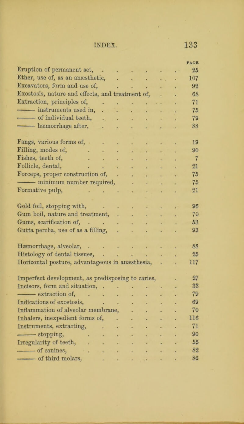 PAGB Eruption of permanent set, 25 Ether, use of, as an anaesthetic, . . . . . 107 Excavators, form and use of, 92 Exostosis, nature and effects, and treatment of, . . 68 Extraction, principles of, 71 instruments used in, 75 of individual teeth, 79 hamorrhage after, 88 Fangs, various forms of, 19 Filling, modes of, 90 Fishes, teeth of, 7 Follicle, dental, 21 Forceps, proper construction of, 75 minimum number required, .... 75 Formative pulp, 21 Gold foil, stopping with, 96 Gum boil, nature and treatment, 70 Gums, scarification of, 53 Gutta percha, use of as a filling, 93 Haemorrhage, alveolar, 88 Histology of dental tissues, 25 Horizontal posture, advantageous in anaesthesia, . . 117 Imperfect development, as predisposing to caries, . 27 Incisors, form and situation, 33 extraction of, 79 Indications of exostosis, 69 Inflammation of alveolar membrane, . . . . 70 Inhalers, inexpedient forms of, 116 Instruments, extracting, 71 stopping, 90 Irregularity of teeth, 55 of canines, 82 of third molars, 86