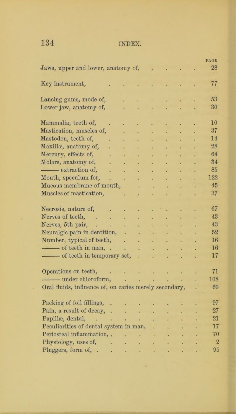 PAGE Jaws, upper and lower, anatomy of, , 28 Key instrument, 77 Lancing gums, mode of, 53 Lower jaw, anatomy of, 30 Mammalia, teeth of, 10 Mastication, muscles of, 37 Mastodon, teeth of, 14 Maxillae, anatomy of, 28 Mercury, effects of, 64 Molars, anatomy of, 34 extraction of, 85 Mouth, speculum for, 122 Mucous membrane of mouth, 45 Muscles of mastication, 37 Necrosis, nature of, ....... 67 Nerves of teeth, 43 Nerves, 5th pair, 43 Neuralgic pain in dentition, 52 Number, typical of teeth, 16 of teeth in man, 16 of teeth in temporary set, 17 Operations on teeth, 71 under chloroform, 108 Oral fluids, influence of, on caries merely secondary, . 60 Packing of foil fillings, 97 Pain, a result of decay, 27 Papillae, dental, 21 Peculiarities of dental system in man, . . . . 17 Periosteal inflammation, 70 Physiology, uses of, 2 Pluggers, form of, 95