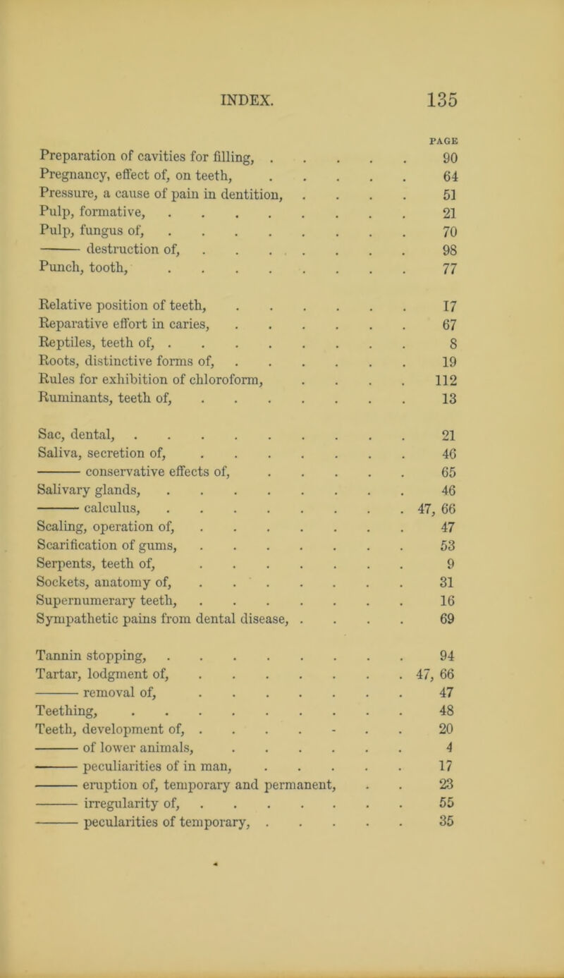 PAGE Preparation of cavities for filling, 90 Pregnancy, effect of, on teeth, 64 Pressure, a cause of pain in dentition, .... 51 Pulp, formative, 21 Pulp, fungus of, 70 destruction of, . . . . . . 98 Punch, tooth, 77 Relative position of teeth, 17 Reparative effort in caries, 67 Reptiles, teeth of, 8 Roots, distinctive forms of, 19 Rules for exhibition of chloroform, . . . . 112 Ruminants, teeth of, 13 Sac, dental, 21 Saliva, secretion of, 46 conservative effects of, 65 Salivary glands, 46 calculus, 47, 66 Scaling, operation of, 47 Scarification of gums, 53 Serpents, teeth of, 9 Sockets, anatomy of, 31 Supernumerary teeth, 16 Sympathetic pains from dental disease, .... 69 Tannin stopping, 94 Tartar, lodgment of, 47, 66 removal of, 47 Teething, 48 Teeth, development of, ...... 20 of lower animals, 4 peculiarities of in man, 17 eruption of, temporary and permanent, . . 23 irregularity of, 55 pecularities of temporary, 35