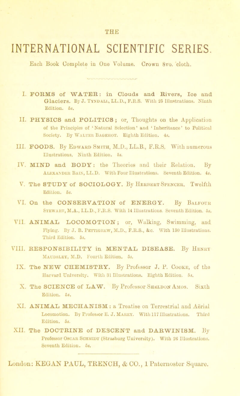 INTERNATIONAL SCIENTIFIC SERIES. Each Book Complete in One Volume. Crown 8vo. cloth. I. FORMS of WATER: in Clouds and Rivers, Ice and Glaciers. By J. Tyndall, LL.D., F.R.S. Witli 25 Illustrations. Ninth Edition. 6s. II. PHYSICS and POLITICS ; or, Thoughts on the Application of the Principles of ‘Natural Selection’ and ‘Inheritance’ to Political Society. By Walter Bagehot. Eighth Edition. 4s. III. FOODS. By Edward Smith, M.D., LL.B., F.R.S, With numerous Illustrations. Ninth Edition. 5s. IV. MIND and BODY: the Theories and their Relation. By Alexander Bain, LL.D. With Four Illustrations. Seventh Edition. 4s. V. The STUDY of SOCIOLOGY. By HerhertSpencer. Twelfth Edition, os. VI. On the CONSERVATION of ENERGY. By Balfour Stewart, M.A., LL.D., F.R.S. With 14 Illustrations. Seventh Edition. 6s. VII. ANIMAL LOCOMOTION; or, Walking, Swimming, and Flying. By J. B. Pettigrew, M.D., F.R.S., Ac. With 130 Illustrations. Third Edition. 5s. VIII. RESPONSIBILITY in MENTAL DISEASE. By Henry Maudsley, JI.D. Fourth Edition. 5s. IX. The NEW CHEMISTRY. By Professor J. P. Cooke, of the Harvard University. With 31 Illustrations. Eighth Edition. 5s. X. The SCIENCE of LAW. By Professor Sheldon Ajios. Sixth Edition. 5s. XI. ANIMAL MECHANISM; a Treatise on Terrestrial and Aerial Locomotion. By Professor E. J. Mauky. With 117 Illustrations. Third Edition. 5s. XII. The DOCTRINE of DE3CENT and DARWINISM. By Professor Oscar Schjiidt (Strasburg University). With 20 Illustrations. Seventh Edition. 5s.