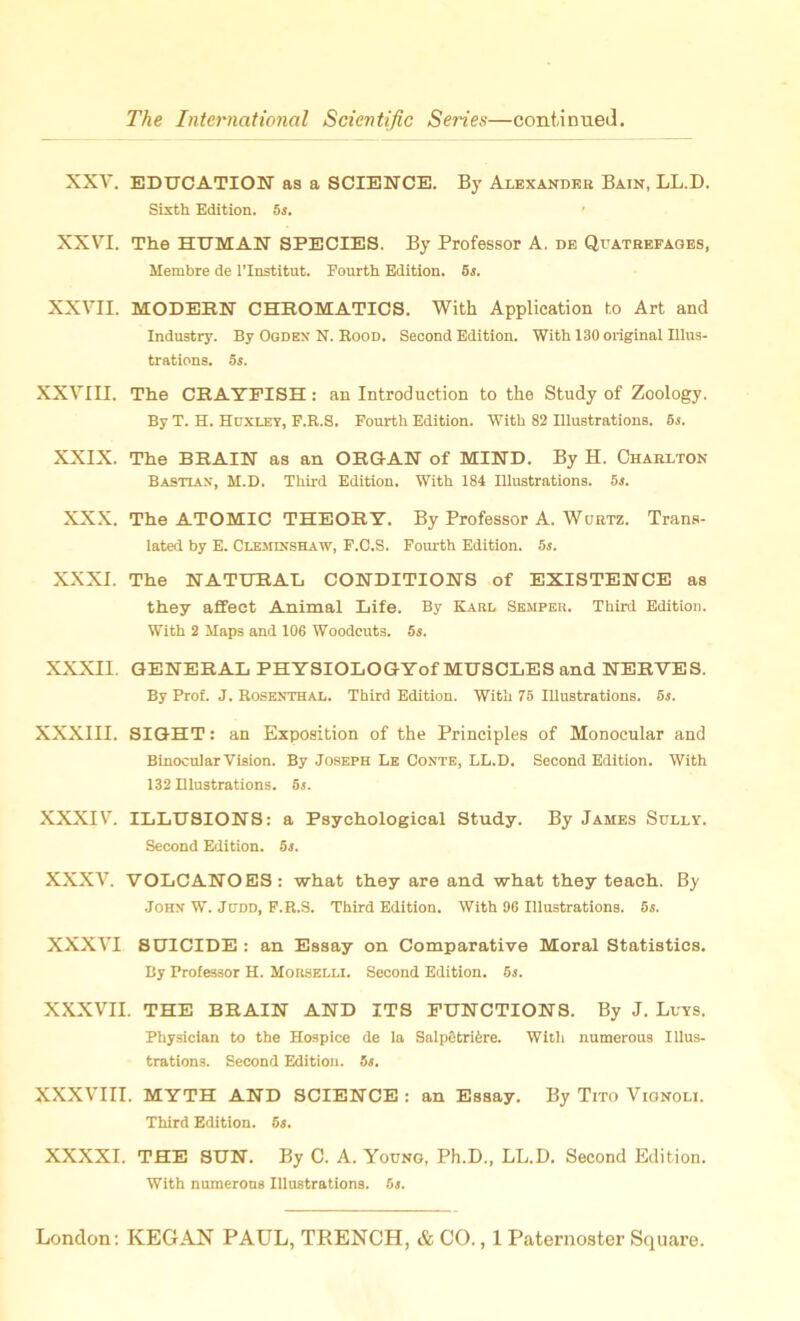 XXV. EDUCATION as a SCIENCE. By Alexander Bain, LL.D. Sixth Edition. 5s. XXVI. The HUMAN SPECIES. By Professor A. de Quatrefages, Membre de l’lnstitut. Fourth Edition. 5s. XXVII. MODERN CHROMATICS. With Application to Art and Industry. By Ogden N. Rood. Second Edition. With 130 original Illus- trations. 5s. XXVIII. The CRAYFISH : an Introduction to the Study of Zoology. By T. H. Huxley, F.R.S. Fourth Edition. With 82 Illustrations. 5s. XXIX. The BRAIN as an ORGAN of MIND. By H. Charlton Bastian, M.D. Third Edition. With 184 Illustrations. 5s. XXX. The ATOMIC THEORY. By Professor A. Wurtz. Trans- lated by E. Cleminshaw, F.C.S. Fourth Edition. 5s. XXXI. The NATURAL CONDITIONS of EXISTENCE as they affect Animal Life. By Karl Semper. Third Edition. With 2 Maps and 106 Woodcuts. 5s. XXXII GENERAL PHYSIOLOGYof MUSCLES and NERVES. By Prof. J. Rosenthal. Third Edition. With 75 Illustrations. 5s. XXXIII. SIGHT: an Exposition of the Principles of Monocular and Binocular Vision. By Joseph Le Conte, LL.D. Second Edition. With 132 Illustrations. 5s. XXXIV. ILLUSIONS: a Psychological Study. By James Sully. Second Edition. 5s. XXXV. VOLCANOES: what they are and what they teach. By John W. Judd, F.R.S. Third Edition. With 96 Illustrations. 5s. XXXVI SUICIDE : an Essay on Comparative Moral Statistics. By Professor H. Morselli. Second Edition. 5j. XXXVII. THE BRAIN AND ITS FUNCTIONS. By J. Luys. Physician to the Hospice de la Salpfitriire. With numerous Illus- trations. Second Edition. 5s. XXXVIII. MYTH AND SCIENCE : an Essay. By Tito Vionoli. Third Edition. 5s. XXXXI. THE SUN. By C. A. Young, Ph.D., LL.D. Second Edition. With numerous Illustrations. 5s.