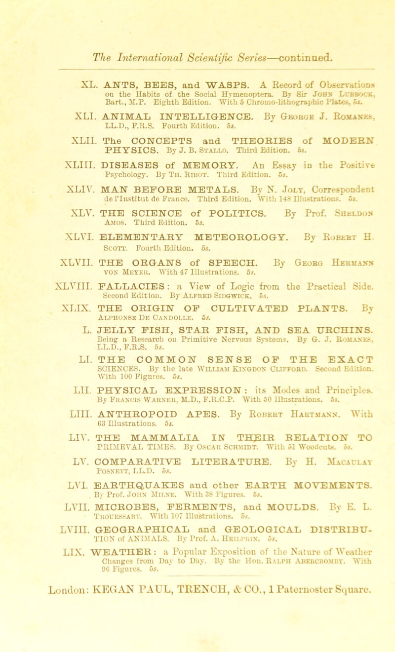 XL. ANTS, BEES, and WASPS. A Record of Observations on the Habits of the Social Hymenoptera. By Sir John Lubbock, Bart., M.P. Eighth Edition. With 5 Chromo-litbographic Plates, 5s. XLI. ANIMAL INTELLIGENCE. By George J. Romanes, LL.D., F.R.S. Fourth Edition, as. XLII. The CONCEPTS and THEORIES of MODERN PHYSICS. By J. B. Stallo. Third Edition. 5s. XLIII. DISEASES of MEMORY. An Essay in the Positive Psychology. By Th. Ribot. Third Edition. 5s. XLIV. MAN BEFORE METALS. By N. Jolt, Correspondent de l’lnstitut de France. Third Edition. With 148 Illustrations, os. XLV. THE SCIENCE of POLITICS. By Prof. Sheldon Amos. Third Edition. 5s. XLVI. ELEMENTARY METEOROLOGY. By Roblkt H Scott. Fourth Edition. 5s. XLVII. THE ORGANS of SPEECH. By Georg Hermaxn vox Meyer. With 47 Illustrations. 5s. XLVIII. FALLACIES : a View of Logic from the Practical Side. Second Edition. By Alfred Sidgwick. 5s. XLIX. THE ORIGIN OF CULTIVATED PLANTS. By Alphonse De Candolle. 5s. L. JELLY FISH, STAR FISH, AND SEA URCHINS. Being a Research on Primitive Nervous Systems. By G. J. Romanes. LL.D., F.R.S. 5i. LI. THE COMMON SENSE OF THE EXACT SCIENCES. Bv the late William Kixgdox Clifford. Second Edition. With 100 Figures. 5s. LII. PHYSICAL EXPRESSION : its Modes and Principles. By Francis Warner, M.D., F.R.C.P. With 50 Illustrations. 5s. LIII. ANTHROPOID APES. By Robert Hartmann. With 63 Illustrations. 5s. LIV. THE MAMMALIA IN THJ3IR RELATION TO PRIMEVAL TIMES. By Oscar Schmidt. With 51 Woodcuts. 5s. LV. COMPARATIVE LITERATURE. By H. Macaulay Posxett, LL.D. 5s. LVI. EARTHQUAKES and other EARTH MOVEMENTS. By Prof. John Milne. With 38 Figures. 5s. LVII. MICROBES, FERMENTS, and MOULDS. By E. L. Tiiouessart. With 107 Illustrations. 5s. LVIII. GEOGRAPHICAL and GEOLOGICAL DISTRIBU- TION of ANIMALS. By Prof. A. Hkilprin. 5s. LIX. WEATHER : a Popular Exposition of the Nature of Weather Changes from Day to Day. By the Hon. Ralph Abercromby. With 06 Figures. 5s.
