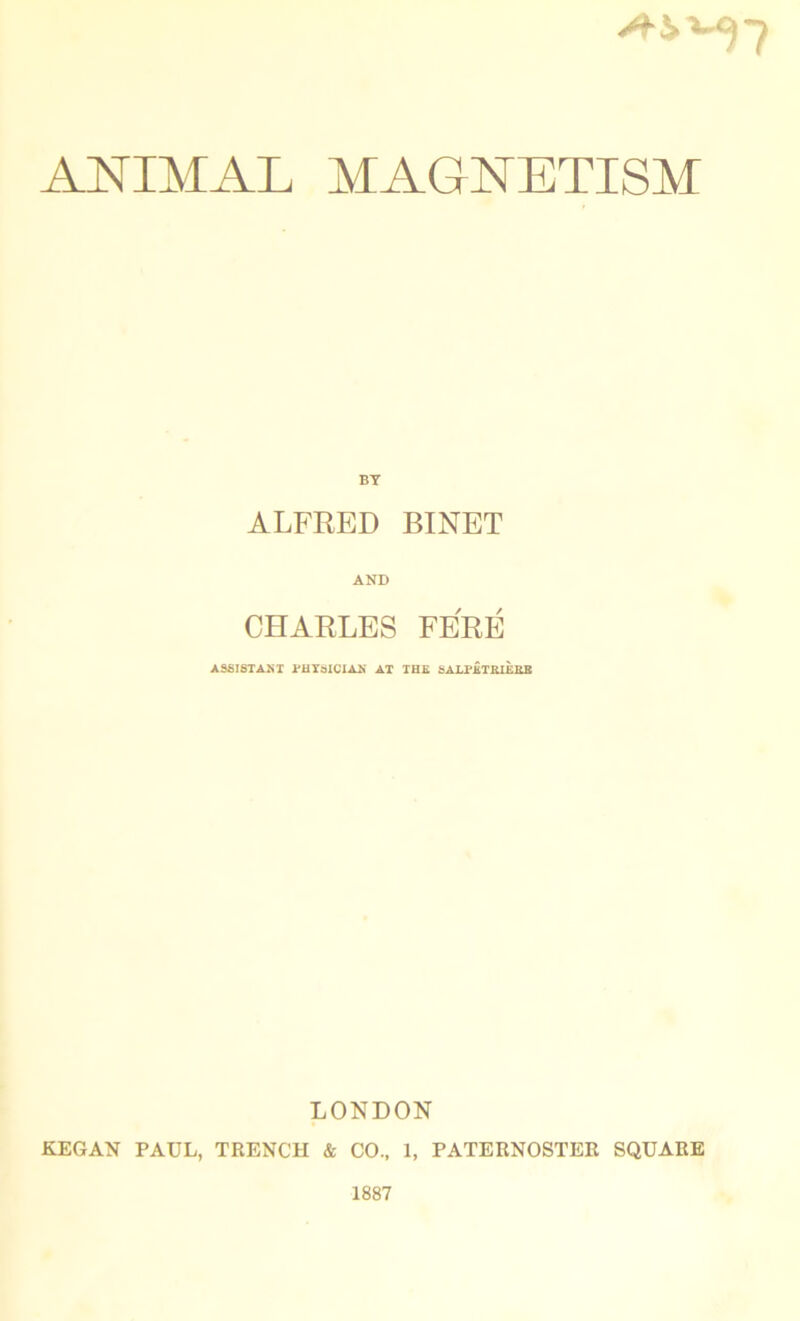 ANIMAL MAGNETISM BT ALFRED BINET AND CHARLES FERE ASSISTANT PHYSICIAN AT THE SALPKTRIEHB LONDON KEGAN PAUL, TRENCH & CO., 1, PATERNOSTER SQUARE 1887