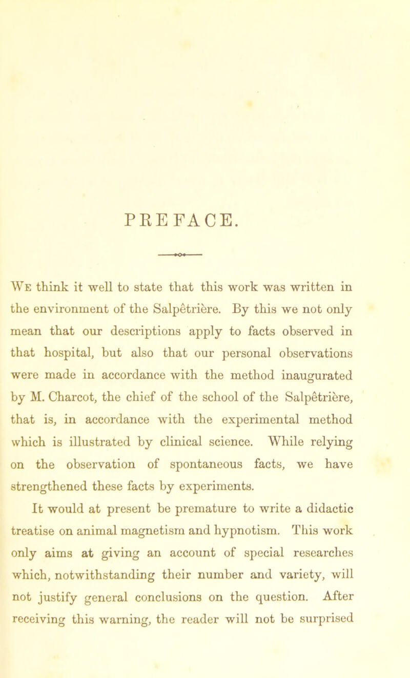 PREFACE. We think it well to state that this work was written in the environment of the Salpetriere. By this we not only mean that our descriptions apply to facts observed in that hospital, but also that our personal observations were made in accordance with the method inaugurated by M. Charcot, the chief of the school of the Salpetriere, that is, in accordance with the experimental method which is illustrated by clinical science. While relying on the observation of spontaneous facts, we have strengthened these facts by experiments. It would at present be premature to write a didactic treatise on animal magnetism and hypnotism. This work only aims at giving an account of special researches which, notwithstanding their number and variety, will not justify general conclusions on the question. After receiving this warning, the reader will not be surprised