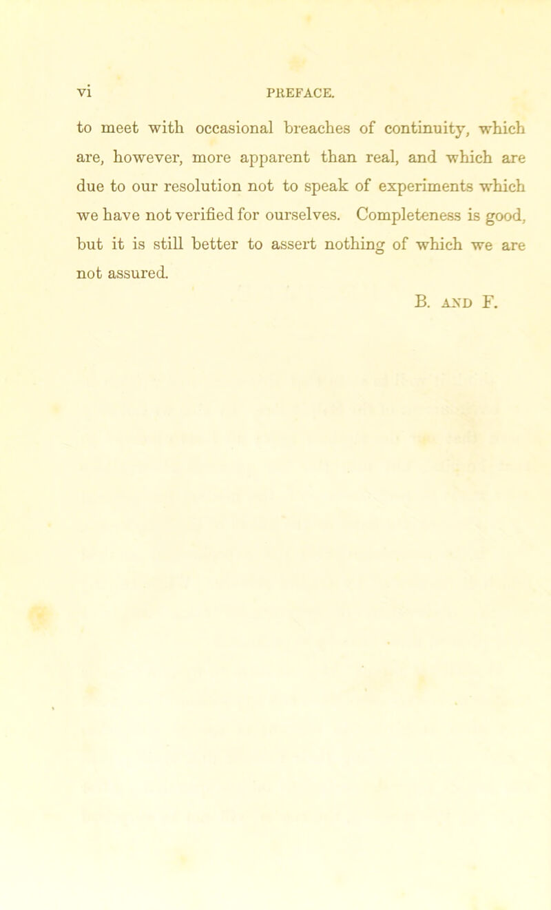 to meet with occasional breaches of continuity, which are, howevei’, more apparent than real, and which are due to our resolution not to speak of experiments which we have not verified for ourselves. Completeness is good, but it is still better to assert nothing of which we are not assured. B. AN'D F.