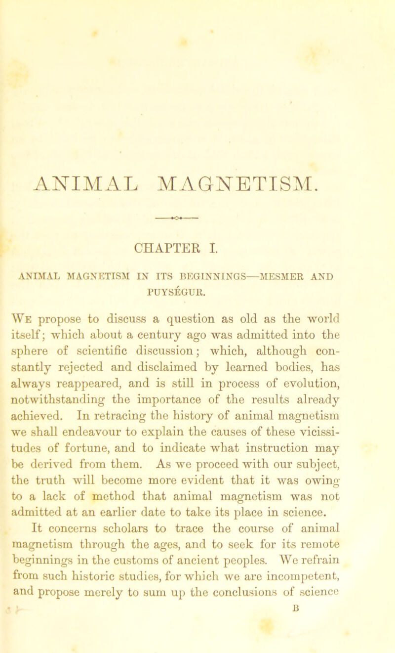 CHAPTER I. ANIMAL MAGNETISM IN ITS BEGINNINGS—MESMER AND PUYSEGUR. We propose to discuss a question as old as the world itself; which about a century ago was admitted into the sphere of scientific discussion; which, although con- stantly rejected and disclaimed by learned bodies, has always reappeared, and is still in process of evolution, notwithstanding the importance of the results already achieved. In retracing the history of animal magnetism we shall endeavour to explain the causes of these vicissi- tudes of fortune, and to indicate what instruction may be derived from them. As we proceed with our subject, the truth will become more evident that it was owing to a lack of method that animal magnetism was not admitted at an earlier date to take its place in science. It concerns scholars to trace the course of animal magnetism through the ages, and to seek for its remote beginnings in the customs of ancient peoples. We refrain from such historic studies, for which we are incompetent, and propose merely to sum up the conclusions of science