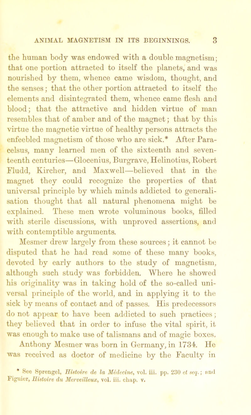 the human body was endowed with a double magnetism; that one portion attracted to itself the planets, and was nourished by them, whence came wisdom, thought, and the senses; that the other portion attracted to itself the elements and disintegrated them, whence came flesh and blood; that the attractive and hidden virtue of man resembles that of amber and of the magnet; that by this virtue the magnetic virtue of healthy persons attracts the enfeebled magnetism of those who are sick.* After Para- celsus, many learned men of the sixteenth and seven- teenth centuries—Glocenius, Burgrave, Helinotius, Robert Fludd, Kircher, and Maxwell—believed that in the magnet they could recognize the properties of that universal principle by which minds addicted to generali- sation thought that all natural phenomena might be explained. These men wrote voluminous books, filled with sterile discussions, with unproved assertions, and with contemptible arguments. Mesmer drew largely from these sources; it cannot be disputed that he had read some of these many books, devoted by early authors to the study of magnetism, although such study was forbidden. Where he showed his originality was in taking hold of the so-called uni- versal principle of the world, and in applying it to the sick by means of contact and of passes. His predecessors do not appear to have been addicted to such practices; they believed that in order to infuse the vital spirit, it was enough to make use of talismans and of magic boxes, Anthony Mesmer was born in Germany, in 1734. He was received as doctor of medicine by the Faculty in * See Sprengel, Hietoire cle la Medecine, vol. iii. pp. 230 et xeq.; and Figuier, Hietoire du Merveilleux, vol. iii. chap. v.