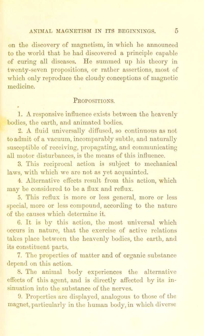 on the discovery of magnetism, in which he announced to the world that he had discovered a principle capable of curing all diseases. He summed up his theory in twenty-seven propositions, or rather assertions, most of which only reproduce the cloudy conceptions of magnetic medicine. Propositions. 0 1. A responsive influence exists between the heavenly bodies, the earth, and animated bodies. 2. A fluid universally diffused, so continuous as not to admit of a vacuum, incomparably subtle, and naturally susceptible of receiving, propagating, and communicating all motor disturbances, is the means of this influence. 3. This reciprocal action is subject to mechanical laws, with which we are not as yet acquainted. 4. Alternative effects result from this action, which may be considered to be a flux and reflux. 5. This reflux is more or less general, more or less special, more or less compound, according to the nature of the causes which determine it. 6. It is by this action, the most universal which occurs in nature, that the exercise of active relations takes place between the heavenly bodies, the earth, and its constituent parts. 7. The properties of matter and of organic substance depend on this action. 8. The animal body experiences the alternative effects of this agent, and is directly affected by its in- sinuation into the substance of the nerves. 9. Properties are displayed, analogous to those of the magnet, particularly in the human body, in which diverse