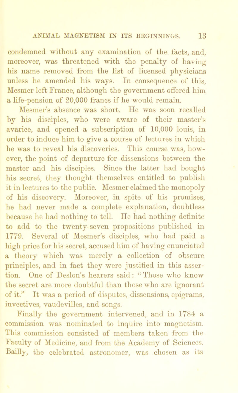 condemned without any examination of the facts, and, moreover, was threatened with the penalty of having his name removed from the list of licensed physicians unless he amended his ways. In consequence of this, Mesmer left France, although the government offered him a life-pension of 20,000 francs if he would remain. Mesmer’s absence was short. He was soon recalled by his disciples, who were aware of their master’s avarice, and opened a subscription of 10,000 louis, in order to induce him to give a course of lectures in which he was to reveal his discoveries. This course was, how- ever, the point of departure for dissensions between the master and his disciples. Since the latter had bought his secret, they thought themselves entitled to publish it in lectures to the public. Mesmer claimed the monopoly of his discovery. Moreover, in spite of his promises, he had never made a complete explanation, doubtless because he had nothing to tell. He had nothing definite to add to the twenty-seven pi'opositions published in 1779. Several of Mesmer’s disciples, who had paid a high price for his secret, accused him of having enunciated a theory which was merely a collection of obscure principles, and in fact they were justified in this asser- tion. One of Deslon’s hearers said: “ Those who know the secret are more doubtful than those who are ignorant of it.” It was a period of disputes, dissensions, epigrams, invectives, vaudevilles, and songs. Finally the government intervened, and in 1781 a commission was nominated to inquire into magnetism. This commission consisted of members taken from the Faculty of Medicine, and from the Academy of Sciences. Bailly, the celebrated astronomer, was chosen as its